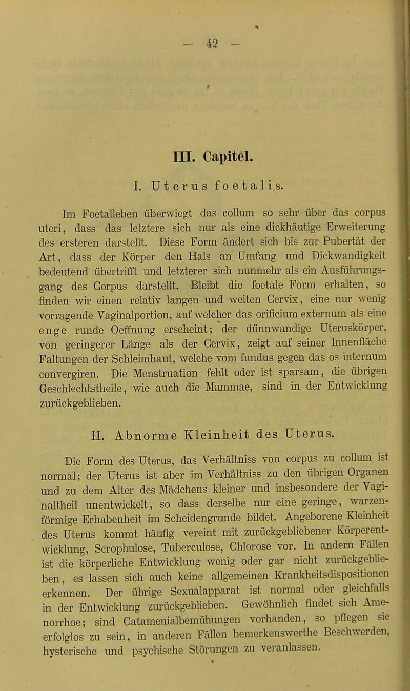« - 42 - III. Capitel. I. Uterus foetali,s. Im Foetalleben überwiegt das Collum so sehr über das corpus uteri, dass das letztere sich nur als eine dickhäutige Erweiterung des ersteren darstellt. Diese Form ändert sich bis zur Pubertät der Art, dass der Körper den Hals an Umfang und Dickwandigkeit bedeutend übertrifft und letzterer sich nunmehr als ein Ausführungs- gang des Corpus darstellt. Bleibt die foetale Form erhalten, so finden wir einen relativ langen und weiten Gervix, eine nur wenig vorragende Vaginalportion, auf welcher das orificimn externum als eine enge runde Oeffnung erscheint; der dünnwandige Uteruskörper, von geringerer Länge als der Gervix, zeigt auf seiner Innenfläche Faltungen der Sclileimhaut, welche vom fundus gegen das os internum convergiren. Die Menstruation fehlt oder ist sparsam, die übrigen Geschlechtstheile, wie auch die Mammae, sind in der Entwicklung zurückgeblieben. n. Abnorme Kleinheit des Uterus. Die Form des Uterus, das Verhältniss von corpus zu coUum ist normal; der Uterus ist aber im Verhältniss zu den übrigen Organen und zu dem Alter des Mädchens kleiner und insbesondere der Vagi- naltheil unentwickelt, so dass derselbe nur eine geringe, warzen- förmige Erhabenheit im Scheidengrunde bildet. Angeborene Kleinheit des Uterus kommt häufig vereint mit zurückgebliebener Körperent- wicklung, Scrophulose, Tuberculose, Glilorose vor. In andern Fällen ist die körperliche Entwicklung wenig oder gar nicht zm'ückgeblie- ben, es lassen sich auch keine allgemeinen Krankheitsdispositionen erkennen. Der übrige Sexualapparat ist normal oder gleichfalls in der Entwicklung zurückgeblieben. Gewöhnlich findet sich Ame- norrhoe; sind Gatamenialbemühungen vorhanden, so pflegen sie erfolglos zu sein, in anderen Fällen bemerkenswerthe Beschwerden, hysterische und psychische Störungen zu veranlassen.