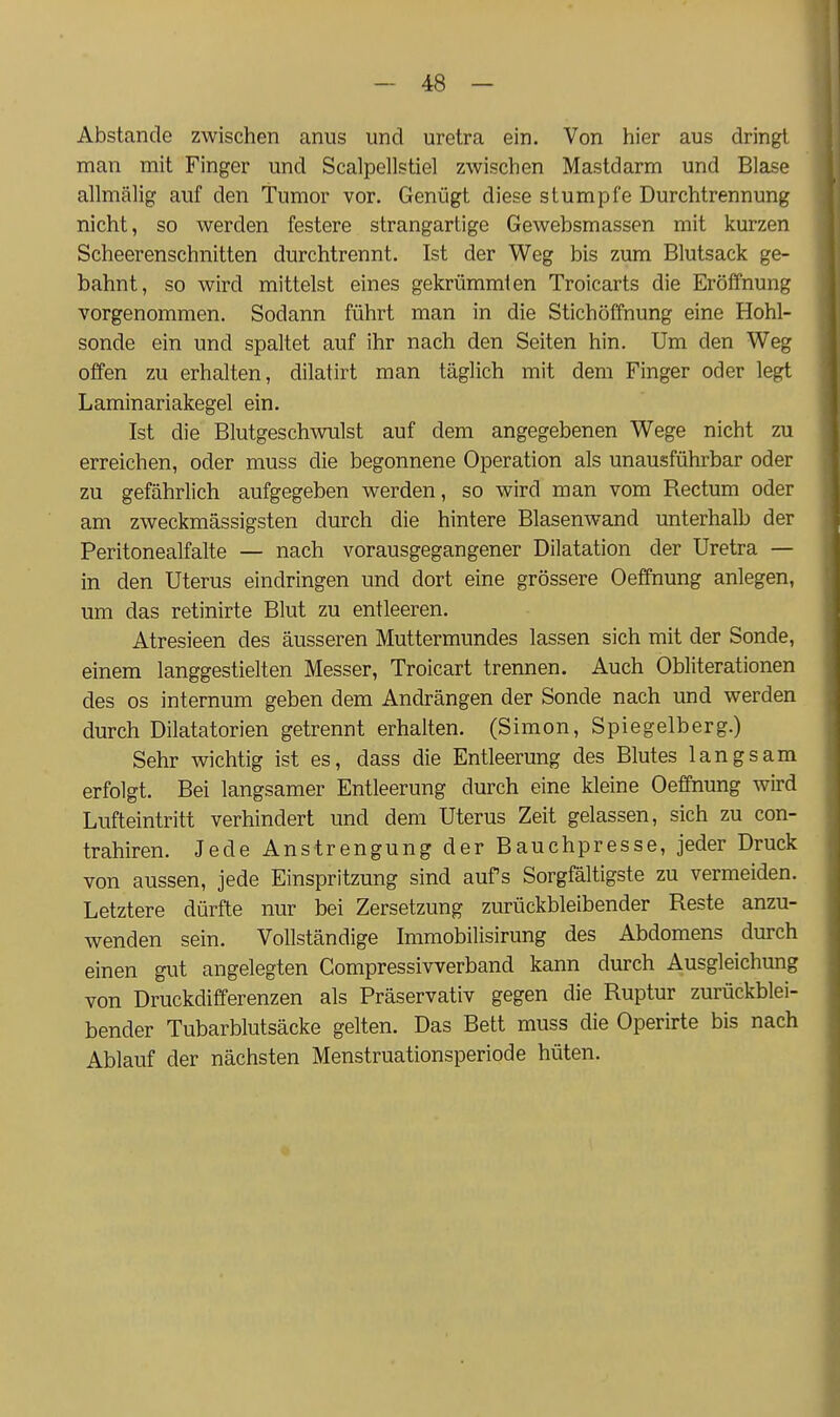 Abstände zwischen aniis und uretra ein. Von hier aus dringt man mit Finger und Scalpellstiel zwischen Mastdarm und Blase allmälig auf den Tumor vor. Genügt diese stumpfe Durchtrennung nicht, so werden festere strangartige Gewebsmassen mit kurzen Scheerenschnitten durchtrennt. Ist der Weg bis zum Blutsack ge- bahnt, so wird mittelst eines gekrümmten Troicarts die Eröffnung vorgenommen. Sodann führt man in die Stichöffnung eine Hohl- sonde ein und spaltet auf ihr nach den Seiten hin. Um den Weg offen zu erhalten, dilatirt man täglich mit dem Finger oder legt Laminariakegel ein. Ist die Blutgeschwulst auf dem angegebenen Wege nicht zu erreichen, oder muss die begonnene Operation als unausführbar oder zu gefährlich aufgegeben werden, so wird man vom Rectum oder am zweckmässigsten durch die hintere Blasenwand unterhalb der Peritonealfalte — nach vorausgegangener Dilatation der Uretra — in den Uterus eindringen und dort eine grössere Oeffnung anlegen, um das retinirte Blut zu entleeren. Atresieen des äusseren Muttermundes lassen sich mit der Sonde, einem langgestielten Messer, Troicart trennen. Auch Obliterationen des OS internum geben dem Andrängen der Sonde nach und werden durch Dilatatorien getrennt erhalten. (Simon, Spiegelberg.) Sehr wichtig ist es, dass die Entleerung des Blutes langsam erfolgt. Bei langsamer Entleerung durch eine kleine Oeffnung wird Lufteintritt verhindert und dem Uterus Zeit gelassen, sich zu con- trahiren. Jede Anstrengung der Bauchpresse, jeder Druck von aussen, jede Einspritzung sind aufs Sorgfältigste zu vermeiden. Letztere dürfte nur bei Zersetzung zurückbleibender Reste anzu- wenden sein. Vollständige Immobilisirung des Abdomens durch einen gut angelegten Compressivverband kann durch Ausgleichung von Druckdifferenzen als Präservativ gegen die Ruptur zurückblei- bender Tubarblutsäcke gelten. Das Bett muss die Operirte bis nach Ablauf der nächsten Menstruationsperiode hüten.