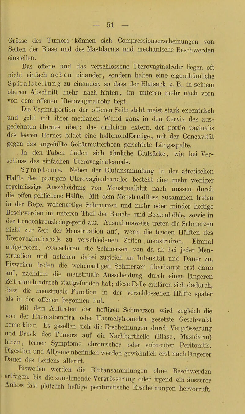 Grösse des Tumors können sich Compressionserscheinungen von Seiten der Blase und des Mastdarms und mechanische Beschwerden einstellen. Das offene und das versclilossene üterovaginalrohr liegen oft nicht einfach neben einander, sondern haben eine eigenthümliche Spiralstellung zu einander, so dass der Blutsack z. B. in seinem oberen Abschnitt mehr nach hinten, im unteren mehr nach vorn von dem offenen Üterovaginalrohr liegt. Die Vaginalportion der offenen Seite steht meist stark excentrisch und geht mit ihrer medianen Wand ganz in den Gervix des aus- gedehnten Hornes über; das orificium extern, der portio vaginalis des leeren Hornes bildet eine halbmondförmige, mit der Concavität gegen das angefüllte Gebärmutterhorn gerichtete Längsspalte. In den Tuben finden sich ähnliche Blutsäcke, wie bei Ver- schluss des einfachen Uterovaginalcanals. Symptome. Neben der Blutansammlung in der atretischen Hälfte des paarigen Uterovaginalcanales besteht eine mehr weniger regelmässige Ausscheidung von Menstrualblut nach aussen durch die offen gebliebene Hälfte. Mit dem Menstrualfluss zusammen treten in der Regel wehenartige Schmerzen und mehr oder minder heftige Beschwerden im unteren Theil der Bauch- und Beckenhöhle, sowie in der Lendenkreuzbeingegend auf. Ausnahmsweise treten die Schmerzen nicht zur Zeit der Menstruation auf, wenn die beiden Hälften des Uterovaginalcanals zu verschiedenen Zeiten , menstruiren. Einmal aufgetreten, exacerbiren die Schmerzen von da ab bei jeder Men- struation und nehmen dabei zugleich an Intensität und Dauer zu. Bisweilen treten die wehenartigen Schmerzen überhaupt erst dann auf, nachdem die menstruale Ausscheidung durch «inen längeren Zeitraum hindurch stattgefunden hat; diese Fälle erklären sich dadurch, dass die menstruale Function in der verschlossenen Hälfte später als in der offenen begonnen hat. Mit dem Auftreten der heftigen Schmerzen wird zugleich die von der Haematometra oder Haemelytrometra gesetzte Geschwulst bemerkbar. Es gesellen sich die Erscheinungen durch Vergrösserung und Druck des Tumors auf die Nachbartheile (Blase, Mastdarm) hinzu, ferner Symptome chronischer oder subacuter Peritonitis. Digestion und Allgemeinbefinden werden gewöhnlich erst nach längerer Dauer des Leidens alterirt. Bisweilen werden die Blutansammlungen ohne Beschwerden ertragen, bis die zunehmende Vergrösserung oder irgend ein äusserer Anlass fast plötzlich heftige peritonitische Erscheinungen hervorruft.