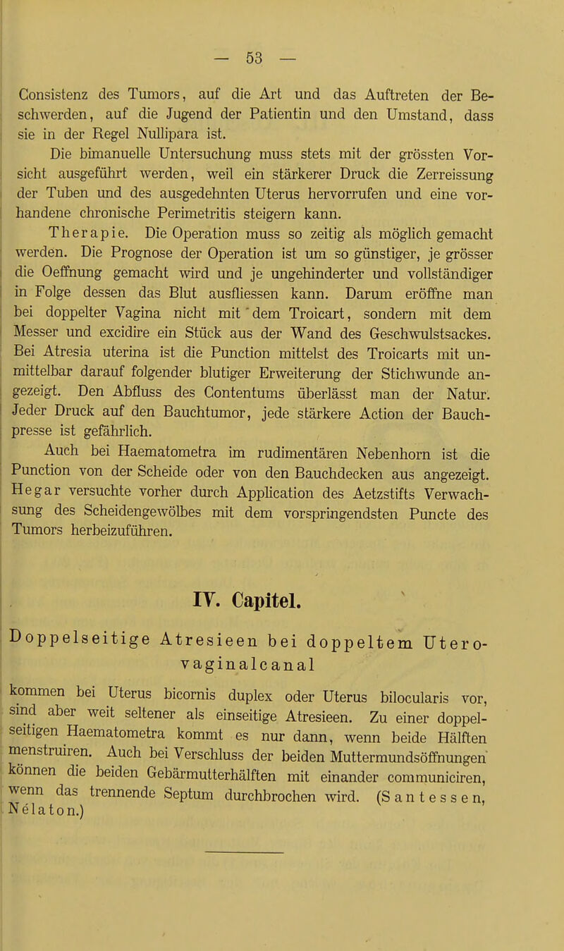 Consistenz des Tumors, auf die Art und das Auftreten der Be- schwerden, auf die Jugend der Patientin und den Umstand, dass sie in der Regel Nullipara ist. Die bimanuelle Untersuchung muss stets mit der grössten Vor- sicht ausgeführt werden, weil ein stärkerer Druck die Zerreissung der Tuben und des ausgedehnten Uterus hervorrufen und eine vor- handene chronische Perimetritis steigern kann. Therapie. Die Operation muss so zeitig als möglich gemacht werden. Die Prognose der Operation ist um so günstiger, je grösser die Oeffhung gemacht wird und je ungehinderter und vollständiger in Folge dessen das Blut ausfliessen kann. Darum eröffne man bei doppelter Vagina nicht mit' dem Troicart, sondern mit dem Messer und excidire ein Stück aus der Wand des Geschwulstsackes. Bei Atresia uterina ist die Punction mittelst des Troicarts mit un- mittelbar darauf folgender blutiger Erweiterung der Stichwunde an- gezeigt. Den Abfluss des Contentums überlässt man der Natur. Jeder Druck auf den Bauchtumor, jede stärkere Action der Bauch- presse ist gefährlich. Auch bei Haematometra im rudimentären Nebenhorn ist die Punction von der Scheide oder von den Bauchdecken aus angezeigt. He gar versuchte vorher durch Application des Aetzstifts Verwach- sung des Scheidengewölbes mit dem vorspringendsten Puncte des Tumors herbeizuführen. lY. Capitel. Doppelseitige Atresieen bei doppeltem Utero- vaginalc anal kommen bei Uterus bicornis duplex oder Uterus bilocularis vor, smd aber weit seltener als einseitige Atresieen. Zu einer doppel- seitigen Haematometra kommt es nur dann, wenn beide Hälften menstruiren. Auch bei Verschluss der beiden Muttermundsöffnungen' können die beiden Gebärmutterhälften mit einander communiciren, wenn das trennende Septum durchbrochen wird. (S a n t e s s e n, Nelaton.)