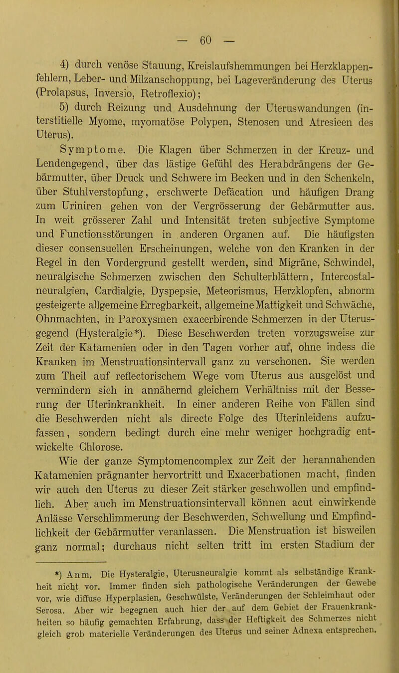 4) durch venöse Stauung, Kreislaufshemmungen bei Herzklappen- fehlern, Leber- und Milzanschoppung, bei Lageveränderung des Uterus (Prolapsus, Inversio, Retroflexio); 5) durch Reizung und Ausdehnung der Uteruswandungen (in- terstitielle Myome, myomatöse Polypen, Stenosen und Atresieen des Uterus). Symptome. Die Klagen über Schmerzen in der Kreuz- und Lendengegend, über das lästige Gefühl des Herabdrängens der Ge- bärmutter, über Druck und Schwere im Becken und in den Schenkeln, über Stuhlverstopfung, erschwerte Defäcation und häufigen Drang zum Uriniren gehen von der Vergrösserung der Gebärmutter aus. In weit grösserer Zahl und Intensität treten subjective Symptome und Functionsstörungen in anderen Organen auf. Die häufigsten dieser consensuellen Erscheinungen, welche von den Kranken in der Regel in den Vordergrund gestellt werden, sind Migräne, Schwindel, neuralgische Schmerzen zwischen den Schulterblättern, Intercostal- neuralgien, Cardialgie, Dyspepsie, Meteorismus, Herzklopfen, abnorm gesteigerte allgemeine Erregbarkeit, allgemeine Mattigkeit und Schwäche, Ohnmächten, in Paroxysmen exacerbirende Schmerzen in der Uterus- gegend (Hysteralgie *). Diese Beschwerden treten vorzugsweise zur Zeit der Katamenien oder in den Tagen vorher auf, ohne indess die Kranken im Menstruationsintervall ganz zu verschonen. Sie werden zum Theil auf reflectorischem Wege vom Uterus aus ausgelöst und vermindern sich in annähernd gleichem Verhältniss mit der Besse- rung der Uterinkrankheit. In einer anderen Reihe von Fällen sind die Beschwerden nicht als directe Folge des Uterinleidens aufzu- fassen, sondern bedingt durch eine mehr weniger hochgradig ent- wickelte Chlorose. Wie der ganze Symptomencomplex zur Zeit der herannahenden Katamenien prägnanter hervortritt und Exacerbationen macht, finden wir auch den Uterus zu dieser Zeit stärker geschwollen und empfind- lich. Aber auch im Menstruationsintervall können acut einwirkende Anlässe Verschlimmerung der Beschwerden, Schwellung und Empfind- lichkeit der Gebärmutter veranlassen. Die Menstruation ist bisweilen ganz normal; durchaus nicht selten tritt im ersten Stadium der *) Anm. Die Hysteralgie, Uterusneuralgie kommt als selbständige Krank- heit nicht vor. Immer finden sich pathologische Veränderungen der Gewebe vor, wie difTuse Hyperplasien, Geschwülste, Veränderungen der Schleimhaut oder Serosa. Aber wir begegnen auch hier der auf dem Gebiet der Frauenkrank- heiten so häufig gemachten Erfahrung, dass der Heftigkeit des Schmerzes nicht gleich grob materielle Veränderungen des Uterus und seiner Adnexa entsprechen.