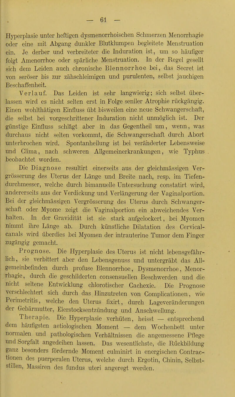 ' Hyperplasie unter heftigen dysmenorrhoischen Sclimerzen Menorrhagie oder eine mit Abgang dunkler Blutklumpen begleitete Menstruation ein. Je derber und verbreiteter die Induration ist, um so häufiger folgt Amenorrhoe oder spärliche Menstruation. In der Regel gesellt sich dem Leiden auch chronische Blennorrhoe bei, das Secret ist von seröser bis zur zähschleimigen und purulenten, selbst jauchigen Beschaffenheit. Verlauf. Das Leiden ist sehr langwierig; sich selbst über- lassen wird es nicht selten erst in Folge seniler Atrophie rückgängig. Einen wohlthätigen Einfluss übt bisweilen eine neue Schwangerschaft, die selbst bei vorgeschrittener Induration nicht unmöglich ist. Der günstige Einfluss schlägt aber in das Gegentheil um, wenn, was durchaus nicht selten vorkommt, die Schwangerschaft durch Abort unterbrochen wird. Spontanheilung ist bei veränderter Lebensweise und Clima, nach schweren Allgemeinerkrankungen, wie Typhus beobachtet worden. Die Diagnose resultirt einerseits aus der gleichmässigen Ver- grösserung des Uterus der Länge und Breite nach, resp. im Tiefen- durchmesser, welche durch bimanuelle Untersuchung constatirt wird, andererseits aus der Verdickung und Verlängerung der Vaginalportion. Bei der gleichmässigen Vergrösserung des Uterus durch Schwanger- schaft oder Myome zeigt die Vaginalportion ein abweichendes Ver- halten. In der Gravidität ist sie stark aufgelockert, bei Myomen nimmt ihre Länge ab. Durch künstliche Dilatation des Cervical- canals wird überdies bei Myomen der intrauterine Tumor dem Finger zugängig gemacht. Prognose. Die Hyperplasie des Uterus ist nicht lebensgefähr- lich, sie verbittert aber den Lebensgenuss und untergräbt das All- gemeinbefinden durch profuse Blennorrhoe, Dysmenorrhoe, Menor- . rhagie, durch die geschilderten consensuellen Beschwerden und die nicht seltene Entwicklung chlorotischer Gachexie. Die Prognose verschlechtert sich durch das Hinzutreten von Gomplicationen, wie Perimetritis, welche den Uterus fixirt, durch Lageveränderungen der Gebärmutter, Eierstocksentzündung und Anschwellung. Therapie. Die Hyperplasie verhüten, heisst — entsprechend , dem häufigsten aetiologischen Moment — dem Wochenbett unter I normalen und pathologischen Verhältnissen die angemessene Pflege , und Sorgfalt angedeihen lassen. Das wesentlichste, die Rückbildung j ganz besonders fördernde Moment culminirt in energischen Gontrac- 1 tionen des puerperalen Uterus, welche durch Ergotin, Ghinin, Selbst- stillen, Massiren des fundus uteri angeregt werden.