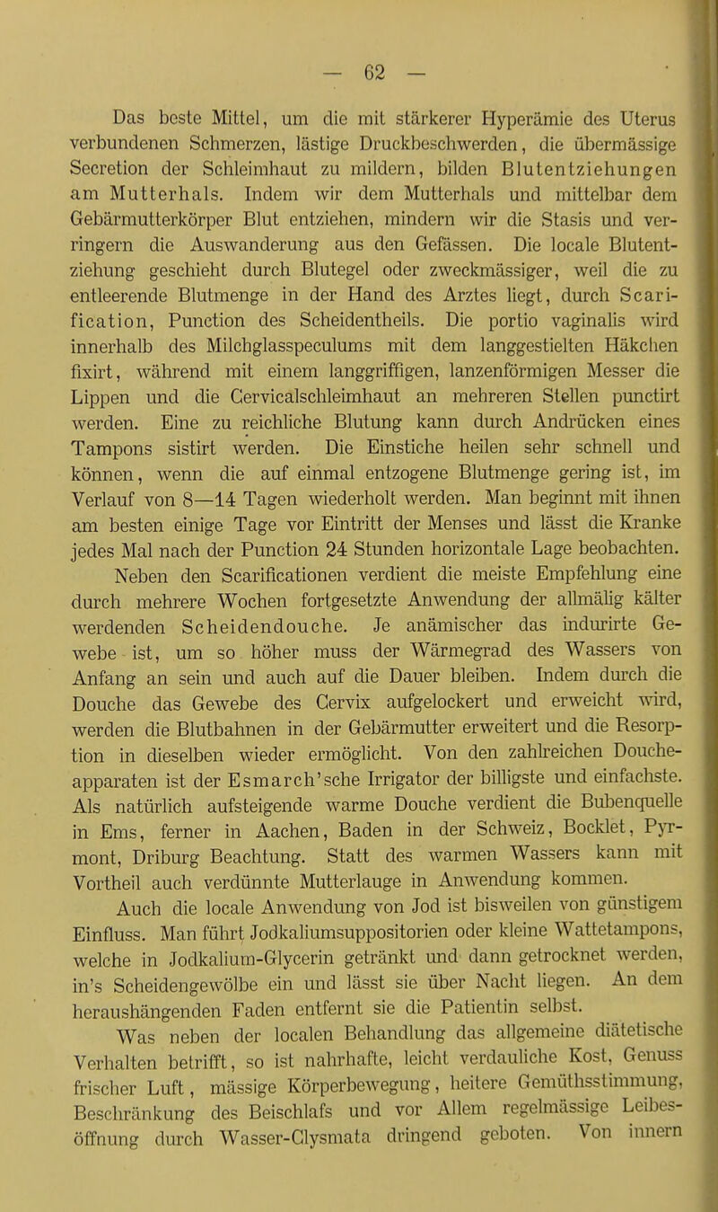 Das beste Mittel, um die mit stärkerer Hyperämie des Uterus verbundenen Schmerzen, lästige Druckbeschwerden, die übermässige Secretion der Schleimhaut zu mildern, bilden Blutentziehungen am Mutterhals, Indem wir dem Mutterhals und mittelbar dem Gebärmutterkörper Blut entziehen, mindern wir die Stasis und ver- ringern die Auswanderung aus den Gefässen, Die locale Blutent- ziehung geschieht durch Blutegel oder zweckmässiger, weil die zu entleerende Blutmenge in der Hand des Arztes liegt, durch Scari- fication, Function des Scheidentheils. Die portio vaginalis wird innerhalb des Milchglasspeculums mit dem langgestielten Häkchen fixirt, während mit einem langgriffigen, lanzenförmigen Messer die Lippen und die Cervicalschleimhaut an mehreren Stellen punctirt werden. Eine zu reichliche Blutung kann durch Andrücken eines Tampons sistirt werden. Die Einstiche heilen sehr schnell und können, wenn die auf einmal entzogene Blutmenge gering ist, im Verlauf von 8—14 Tagen wiederholt werden. Man beginnt mit ihnen am besten einige Tage vor Eintritt der Menses und lässt die Kranke jedes Mal nach der Function 24 Stunden horizontale Lage beobachten. Neben den Scariticationen verdient die meiste Empfehlung eine durch mehrere Wochen fortgesetzte Anwendung der alhnälig kälter werdenden Scheidendouche. Je anämischer das indurirte Ge- webe-ist, um so höher muss der Wärmegrad des Wassers von Anfang an sein und auch auf die Dauer bleiben. Indem durch die Douche das Gewebe des Gervbc aufgelockert und erweicht wird, werden die Blutbahnen in der Gebärmutter erweitert und die Resorp- tion in dieselben wieder ermöglicht. Von den zahlreichen Douche- apparaten ist der Esmarch'sche Irrigator der billigste und einfachste. Als natürlich aufsteigende warme Douche verdient die Bubenquelle in Ems, ferner in Aachen, Baden in der Schweiz, Bocktet, F)t- mont, Driburg Beachtung. Statt des warmen Wassers kann mit Vortheil auch verdünnte Mutteriauge in Anwendung kommen. Auch die locale Anwendung von Jod ist bisweilen von günstigem Einfluss. Man führt Jodkaliumsuppositorien oder kleine Wattetampons, welche in Jodkalium-Glycerin getränkt und dann getrocknet werden, in's Scheidengewölbe ein und lässt sie über Nacht liegen. An dem heraushängenden Faden entfernt sie die Patientin selbst. Was neben der localen Behandlung das allgemeine diätetische Verhalten betrifft, so ist nahrhafte, leicht verdauliche Kost, Genuss frischer Luft, mässige Körperbewegung, heitere Gemüthsstimmung, Beschränkung des Beischlafs und vor Allem regelmässige Leibes- öffnung durch Wasser-Glysmata dringend geboten. Von innern