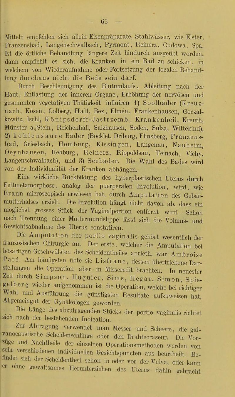 Mitteln empfehlen sich allein Eisenpräparate, Stahlwässer, wie Elster, Franzensbad, Langenschwalbach, Pyrmont, Reinerz, Gudowa, Spa. Ist die örtliche Behandlung längere Zeit hindurch ausgeübt worden, dann empfiehlt es sich, die Kranken in ein Bad zu schicken, in welchem von Wiederaufnahme oder Fortsetzung der localen Behand- lung durchaus nicht die Rede sein darf. Durch Beschleunigung des Blutumlaufs, Ableitung nach der Haut, Entlastung der inneren Organe, Erhöhung der nervösen und gesammten vegetativen Thätigkeit influiren 1) Soolbäder (Kreuz- nach, Kösen, Golberg, Hall, Bex, Eimen, Frankenhausen, Goczal- kowitz, Ischl, Königsdorff-Jastrzemb, Krankenlieil, Kreuth, Münster a./Stein, Reichenhall, Salzhausen, Soden, Sulza, Wittekind), 2) kohlensaure Bäder (Bocklet, Driburg, Flinsberg, Franzens- bad, Griesbach, Homburg, Kissingen, Langenau, Nauheim, Oeynhausen, Rehburg, Reinerz, Rippoldsau, Teinach, Vichy, Langenschwalbach), und 3) Seebäder. Die Wahl des Bades wird von der Individualität der Kranken abhängen. Eine wirkliche Rückbildung des hyperplastischen Uterus durch Fettmetamorphose, analog der puerperalen Involution, wird, wie Braun microscopisch erwiesen hat, durch Amputation des Gebär- mutterhalses erzielt. Die Involution hängt nicht davon ab, dass ein möglichst grosses Stück der Vaginalportion entfernt wird; Schon nach Trennung einer Muttermundslippe lässt sich die Volums- und Gewichtsabnahme des Uterus constatiren. Die Amputation der portio vaginalis gehört wesentlich der französischen Chirurgie an. Der erste, welcher die Amputation bei bösartigen Geschwülsten des Scheidentheiles anrieth, war Ambroise Pare. Am häufigsten übte sie Lisfranc, dessen übertriebene Dar- stellungen die Operation aber in Misscredit brachten. In neuester Zeit durch Simpson, Huguier, Sims, Hegar, Simon, Spie- , gelb er g wieder aufgenommen ist die Operation, welche bei richtiger Wahl und Ausführung die günstigsten Resultate aufzuweisen hat, Allgememgut der Gynäkologen geworden. _ Die Länge des abzutragenden Stücks der portio vaginalis richtet tsich nach der bestehenden Indication. Zur Abtragung verwendet man Messer und Scheere, die gal- vanocaustische Scheidenschlinge oder den Drahtecraseur. Die Vor- zuge und Nachtheile der einzelnen Operationsmethoden werden von ^sehr verschiedenen individuellen Gesichtspuncten aus beurtheilt Be- hndet sich der Scheidentheil schon in oder vor der Vulva, oder kann er ohne gewaltsames Herunterziehen des Uterus dahin gebracht