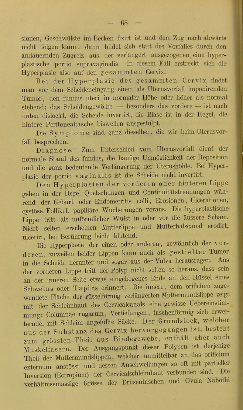 sionen, Geschwülste im Becken fixirt ist und dem Zug nach abwärts nicht folgen kann, dann bildet sich statt des Vorfalles durch den andauernden Zugreiz aus der verlängert ausgezogenen eine hyper- plastische portio supravaginalis. In diesem Fall erstreckt sich die Hyperplasie also auf den gesammten Cervix. Bei der Hyperplasie des gesammten Cervix findet man vor dem Scheideneingang einen als Uterusvorfall imponirenden Tumor, den fundus uteri in normaler Höhe oder höher als normal stehend; das Scheidengewölbe — besonders das vordere — ist nach unten dislocirt, die Scheide invertirt, die Blase ist in der Regel, die hintere Peritonealtasche bisweilen ausgestülpt. Die Symptome sind ganz dieselben, die wir beim Uterusvor- fall besprechen. Diagnose. Zum Unterschied vom Uterusvorfall dient der normale Stand des fundus, die häufige Unmöglichkeit der Reposition und die ganz bedeutende Verlängerung der Uterushöhle. Bei Hyper- plasie der portio vaginalis ist die Scheide nicht invertirt. Den Hyperplasien der vorderen oder hinteren Lippe gehen in der Regel Quetschungen und Gontinuitätstrennungen wäh- rend der Geburt oder Endometritis coUi, Erosionen, Ulcerationen, cystöse Follikel, papilläre Wucherungen voraus. Die hyperplastische Lippe tritt als unförmlicher Wulst in oder vor die äussere Scham. Nicht selten erscheinen Mutterlippe und Mutterhaiscanal erodirt, ulcerirt, bei Berührung leicht blutend. Die Hyperplasie der einen oder anderen, gewöhnlich der vor- deren, zuweilen beider Lippen kann auch als gestielter Tumor in die Scheide herunter und sogar aus der Vulva herausragen. Aus der vorderen Lippe tritt der Polyp nicht selten so heraus, dass sein an der inneren Seite etwas eingebogenes Ende an den Rüssel eines Schweines oder Tapirs erinnert. Die innere, dem orificium zuge- wendete Fläche der rüsselförmig verlängerten Muttermundslippe zeigt mit der Schleimhaut des Cervicalcanals eine gewisse Uebereinstim- mung: Golumnae rugarum, Vertiefungen, taschenförmig sich erwei- ternde, mit Schleim angefüllte Säcke. Der Grundstock, welcher aus der Substanz deg Cervix hervorgegangen ist, besteht zum grössten Theil aus Bindegewebe, enthält aber auch Muskelfasern. Der Ausgangspunkt dieser Polypen ist derjenige Theil der Muttermundslippen, welcher unmittelbar an das orificmm externum anstösst und dessen Anschwellungen so oft mit partieller Inversion (Ectropium) der Gervicalschleimhaut verbunden sind. Die verhältnissmässige Grösse der Drüsentaschen und Ovula Nabothi