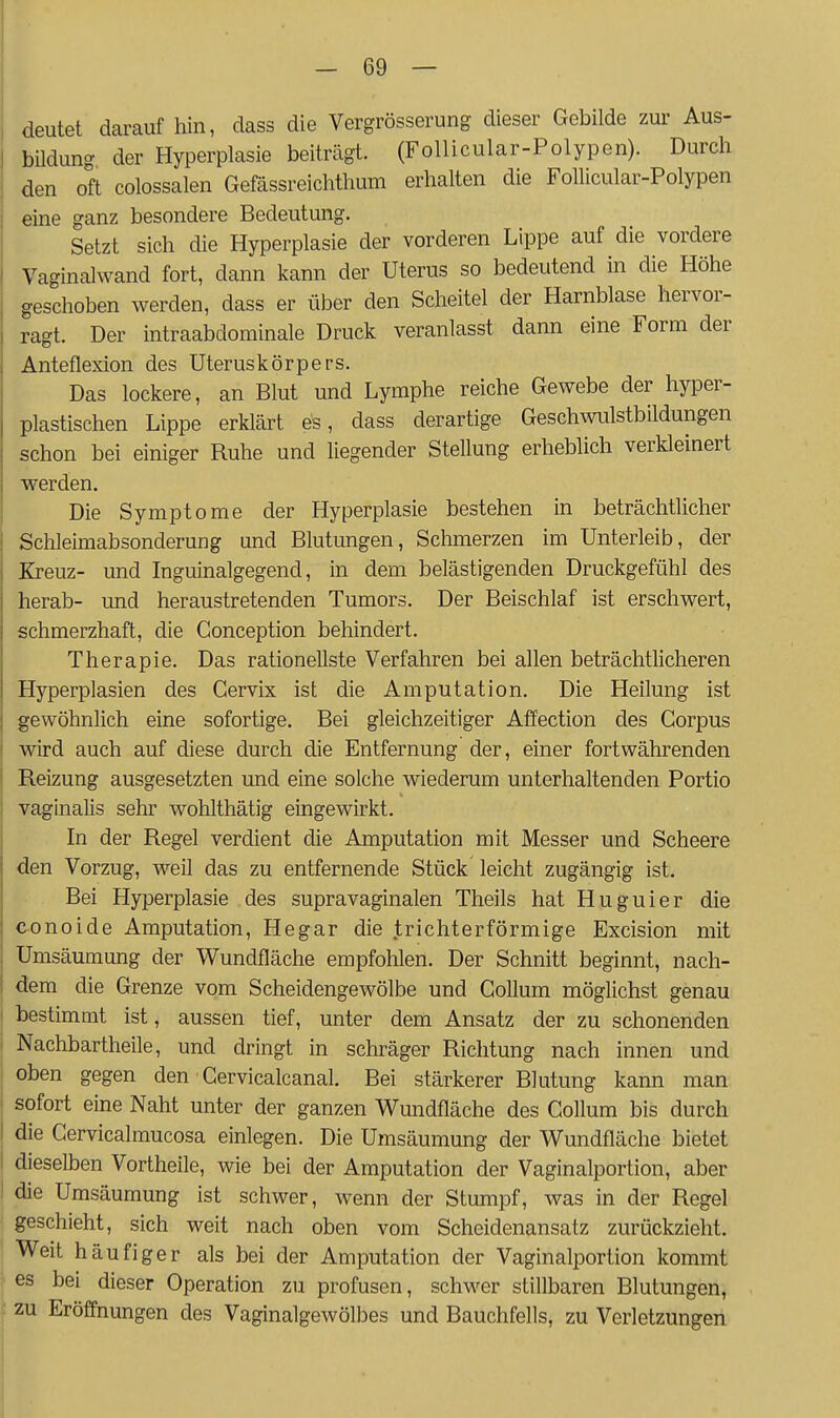 deutet darauf hin, dass die Vergrösserung dieser Gebilde zur Aus- bUdung der Hyperplasie beiträgt. (Follicular-Polypen). Durch den oft colossalen Gefässreichthum erhalten die Follicular-Polypen eine ganz besondere Bedeutung. Setzt sich die Hyperplasie der vorderen Lippe auf die vordere Vaginalwand fort, dann kann der Uterus so bedeutend in die Höhe geschoben werden, dass er über den Scheitel der Harnblase hervor- ragt. Der intraabdominale Druck veranlasst dann eine Form der Anteflexion des Uteruskörpers. Das lockere, an Blut und Lymphe reiche Gewebe der hyper- plastischen Lippe erklärt es, dass derartige Geschwulstbildungen schon bei einiger Ruhe und liegender Stellung erheblich verkleinert werden. Die Symptome der Hyperplasie bestehen in beträchtlicher Schleimabsonderung und Blutungen, Sclimerzen im Unterleib, der Kreuz- und Inguinalgegend, in dem belästigenden Druckgefühl des herab- und heraustretenden Tumors. Der Beischlaf ist erschwert, schmerzhaft, die Conception behindert. Therapie. Das rationellste Verfahren bei allen beträchthcheren Hyperplasien des Cervix ist die Amputation. Die Heilung ist gewöhnlich eine sofortige. Bei gleichzeitiger Affection des Corpus wird auch auf diese durch die Entfernung der, einer fortwährenden Reizung ausgesetzten und eine solche wiederum unterhaltenden Portio vaginalis sehr wohlthätig eingewirkt. In der Regel verdient die Amputation mit Messer und Scheere den Vorzug, weil das zu entfernende Stück leicht zugängig ist. Bei Hyperplasie des supravaginalen Theils hat Huguier die conoide Amputation, Hegar die trichterförmige Excision mit Umsäumung der Wundfläche empfohlen. Der Schnitt beginnt, nach- dem die Grenze vom Scheidengewölbe und Collum möglichst genau bestimmt ist, aussen tief, unter dem Ansatz der zu schonenden Nachbartheile, und dringt in schräger Richtung nach innen und oben gegen den ■ Gervicalcanal. Bei stärkerer Blutung kann man sofort eine Naht unter der ganzen Wundfläche des Collum bis durch die Cervicalmucosa einlegen. Die Umsäumung der Wundfläche bietet dieselben Vortheile, wie bei der Amputation der Vaginalportion, aber die Umsäumung ist schwer, wenn der Stumpf, was in der Regel geschieht, sich weit nach oben vom Scheidenansatz zurückzieht. Weit häufiger als bei der Amputation der Vaginalportion kommt es bei dieser Operation zu profusen, schwer stillbaren Blutungen, zu Eröffnungen des Vaginalgewölbes und Bauchfells, zu Verletzungen