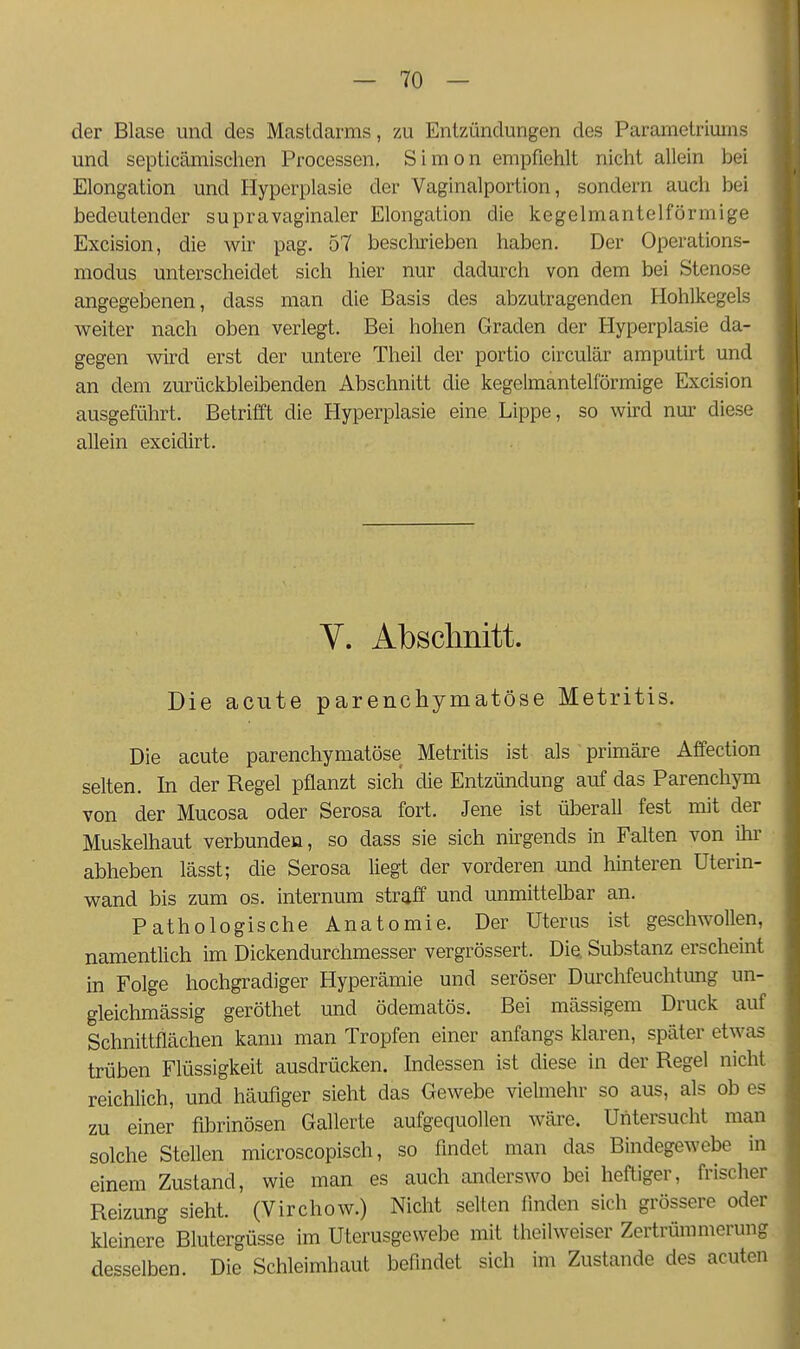 der Blase und des Mastdarms, zu Entzündungen des Parametriums und septicämisclien Processen, Simon empfiehlt nicht allein bei Elongation und Hyperplasie der Vaginalportion, sondern auch bei bedeutender supravaginaler Elongation die kegelmantelförmige Excision, die wir pag. 57 besclirieben haben. Der Operations- modus unterscheidet sich hier nur dadurch von dem bei Stenose angegebenen, dass man die Basis des abzutragenden Hohlkegels M^eiter nach oben verlegt. Bei hohen Graden der Hyperplasie da- gegen wird erst der untere Theil der portio circulär amputirt und an dem zurückbleibenden Abschnitt die kegelmantelförmige Excision ausgeführt. Betrifft die Hyperplasie eine Lippe, so wird nur diese allein excidirt. V. Abschnitt. Die acute parenchymatöse Metritis. Die acute parenchymatöse Metritis ist als ■ primäre Affection selten. In der Regel pflanzt sich die Entzündung auf das Parenchym von der Mucosa oder Serosa fort. Jene ist überall fest mit der Muskelhaut verbunden, so dass sie sich nirgends in Falten von ihi- abheben lässt; die Serosa liegt der vorderen und hinteren üterin- wand bis zum os. internura straff und unmittelbar an. Pathologische Anatomie. Der Uterus ist geschwollen, namentlich im Dickendurchmesser vergrössert. Die. Substanz erscheint in Folge hochgradiger Hyperämie und seröser Durchfeuchtung un- gleichmässig geröthet und ödematös. Bei massigem Druck auf Schnittflächen kann man Tropfen einer anfangs klaren, später etwas trüben Flüssigkeit ausdrücken. Indessen ist diese in der Regel nicht reichlich, und häufiger sieht das Gewebe vielmehr so aus, als ob es zu einer fibrinösen Gallerte aufgequollen wäre. Untersucht man solche Stellen microscopisch, so findet man das Bindegewebe in einem Zustand, wie man es auch anderswo bei heftiger, frischer Reizung sieht. (Virchow.) Nicht selten finden sich grössere oder kleinere Blutergüsse im Uterusgevvebe mit theilweiser Zertrümmerung desselben. Die Schleimhaut befindet sich im Zustande des acuten