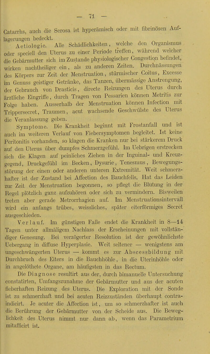 i Gatarrhs, auch die Serosa ist hyperämisch oder mit fibrinösen Auf- j lagerungen bedeckt. , ^ i Aetiologie. Alle Schädlichkeiten, welche den Organismus I oder speciell den Uterus zu einer Periode treffen, während welcher I die Gebärmutter sich im Zustande physiologischer Gongestiqn befindet, wirken nachtheiliger ein, als zu anderen Zeiten. Durchnässungen des Körpers zur Zeit der Menstruation, stürmischer Coitus, Excesse im Genuss geistiger Getränke, das Tanzen, übermässige Anstrengung, der Gebrauch von Drasticis, directe Reizungen des Uterus durch äi'ztliche Eingriffe, durch Tragen von Pessarien können Metritis zur Folge haben. Ausserhalb der Menstruation können Infection mit Trippersecret, Traumen, acut wachsende Gescliwülste des Uterus die Veranlassung geben. Symptome. Die Krankheit beginnt mit Frostanfall und ist auch ün weiteren Verlauf von Fiebersymptomen begleitet. Ist keine Peritonitis vorhanden, so klagen die Kranken nur bei stärkerem Druck auf den Uterus über dumpfes Schmerzgefühl. Im Uebrigen erstrecken sich die Klagen auf peinliches Ziehen in der Inguinal- und Kreuz- gegend, Druckgefühl im Becken, Dysurie, Tenesmus, Bewegungs- störung der einen oder anderen unteren Extremität. Weit schmerz- hafter ist der Zustand bei Affection des Bauchfells. Hat das Leiden zur Zeit der Menstruation begonnen, so pflegt die Blutung in der Regel plötzhch ganz aufzuhören oder sich zu vermindern. Bisweilen treten aber gerade Metrorrhagien auf. Im Menstruationsintervall wird eüi anfangs trübes, weissliches, später eiterförmiges Secret ausgeschieden. Verlauf. Im günstigen Falle endet die Krankheit in 8—14 Tagen unter allmäligem Nachlass der Erscheinungen mit vollstän- diger Genesung. Bei verzögerter Resolution ist der gewöhnlichste Uebergang in diffuse Hyperplasie. Weit seltener — wenigstens am ungeschwängerten Uterus — kommt es zur Abscessbildung mit Durchbruch des Eiters in die Bauchhöhle, in die Uterinhöhle oder in angelöthete Organe, am häufigsten in das Rectum. Die Diagnose resultirt aus der, durch bimanuelle Untersuchung constatirten, Umfangszunahme der Gebärmutter und aus der acuten fieberhaften Reizung des Uterus. Die Exploration mit der Sonde ist zu schmerzhaft und bei acuten Reizzuständen überhaupt contra- indicirt. Je acuter die Affection ist, um so schmerzhafter ist auch die Berührung der Gebärmutter von der Scheide aus. Die Beweg- lichkeit des Uterus nimmt nur dann ab, wenn das Parametrium mitafficirt ist.