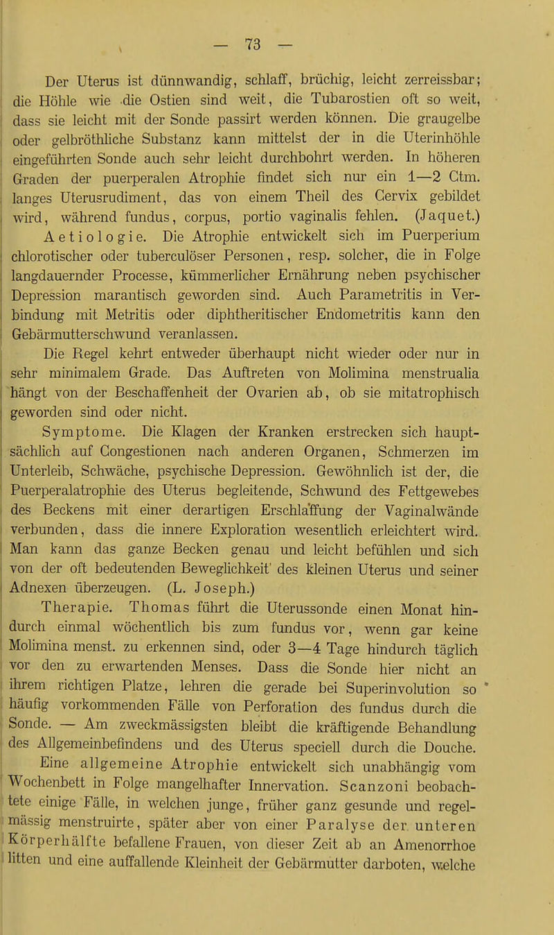 Der Uterus ist dünnwandig, schlaff, brüchig, leicht zerreissbar; die Höhle wie die Ostien sind weit, die Tubarostien oft so weit, dass sie leicht mit der Sonde passirt werden können. Die graugelbe oder gelbröthliche Substanz kann mittelst der in die Uterinhöhle eingeführten Sonde auch selir leicht durchbohrt werden. In höheren Graden der puerperalen Atropliie findet sich nur ein 1—2 Ctm. langes Uterusrudiment, das von einem Theil des Cervix gebildet wird, während fundus, corpus, portio vaginalis fehlen. (Jaquet.) A e t i 0 1 0 g i e. Die Atrophie entwickelt sich im Puerperium chlorotischer oder tuberculöser Personen, resp. solcher, die in Folge langdauernder Processe, kümmerlicher Ernährung neben psychischer Depression marantisch geworden sind. Auch Parametritis in Ver- bindung mit Metritis oder diphtheritischer Endometritis kann den Gebärmutterschwund veranlassen. Die Regel kehrt entweder überhaupt nicht wieder oder nur in sehr minimalem Grade. Das Auftreten von Molimina menstrualia hängt von der Beschaffenheit der Ovarien ab, ob sie mitatrophisch geworden sind oder nicht. Symptome. Die Klagen der Kranken erstrecken sich haupt- sächlich auf Congestionen nach anderen Organen, Schmerzen im Unterleib, Schwäche, psychische Depression. Gewöhnlich ist der, die ' Puerperalatrophie des Uterus begleitende, Schvmnd des Fettgewebes I des Beckens mit einer derartigen Erschlaffung der Vaginalwände I verbunden, dass die mnere Exploration wesentlich erleichtert wird. I Man kann das ganze Becken genau und leicht befühlen und sich von der oft bedeutenden Beweglichkeit' des kleinen Uterus und seiner Adnexen überzeugen. (L. Joseph.) Therapie. Thomas führt die Uterussonde einen Monat hin- durch einmal wöchentlich bis zum fundus vor, wenn gar keine Molimina menst. zu erkennen süid, oder 3—4 Tage hindurch täglich vor den zu erwartenden Menses. Dass die Sonde hier nicht an I ihrem richtigen Platze, lehren die gerade bei Superinvolution so ' häufig vorkommenden FäUe von Perforation des fundus durch die Sonde. — Am zweckmässigsten bleibt die kräftigende Behandlung des Allgemeinbefindens und des Uterus speciell durch die Douche. Eine allgemeine Atrophie entwickelt sich unabhängig vom ' Wochenbett in Folge mangelhafter Innervation. Scanzoni beobach- tete einige Fälle, in welchen junge, früher ganz gesunde und regel- mässig menstruirte, später aber von einer Paralyse der unteren ^ Körperhälfte befallene Frauen, von dieser Zeit ab an Amenorrhoe i litten und eine auffallende Kleinheit der Gebärmutter darboten, Av.elche