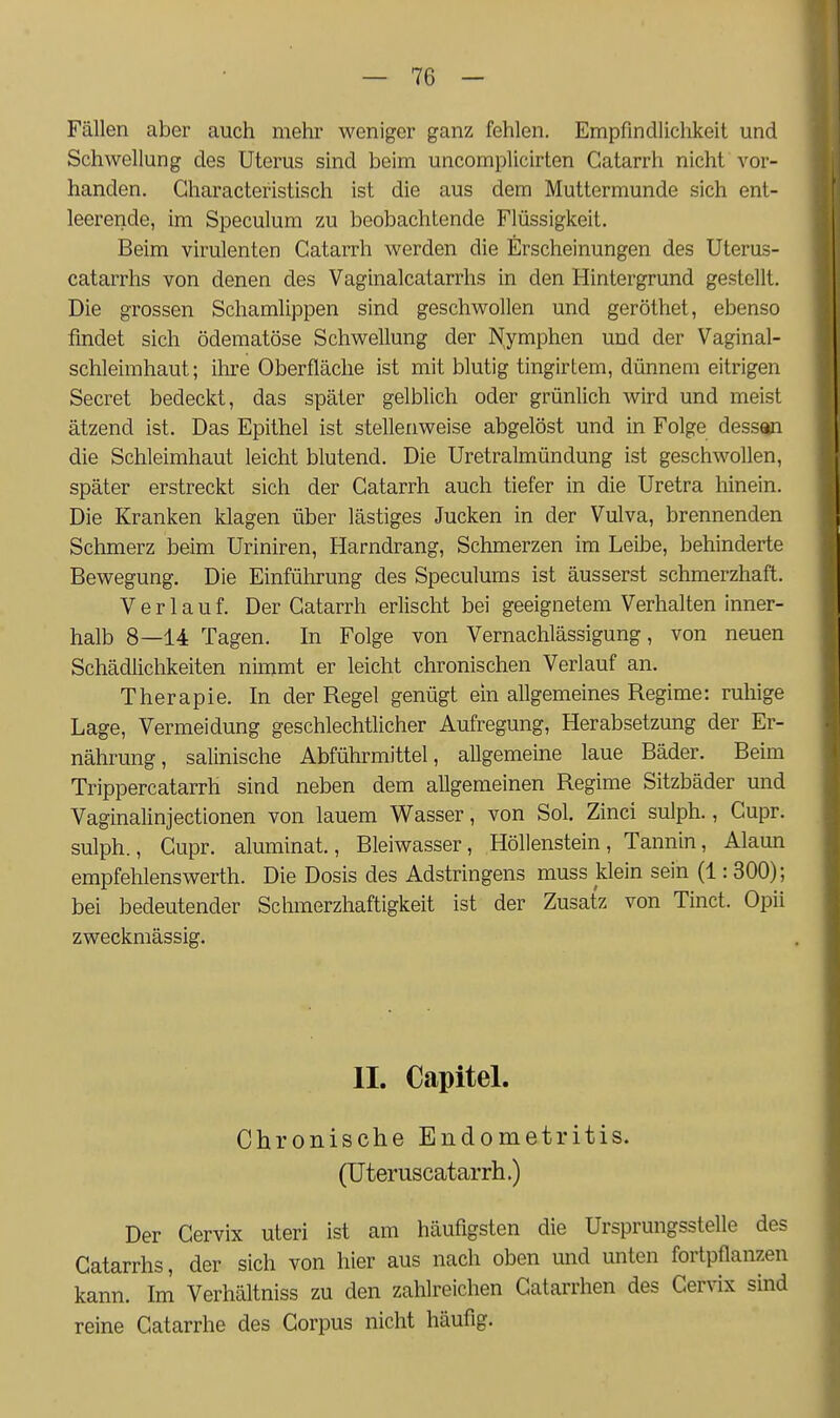 Fällen aber auch mehr weniger ganz fehlen. Empfindlichkeit und Schwellung des Uterus sind beim uncomplicirten Gatarrh nicht vor- handen. Gharacteristisch ist die aus dem Muttermunde sich ent- leerende, im Speculum zu beobachtende Flüssigkeit. Beim virulenten Gatarrh werden die Erscheinungen des Uterus- catarrhs von denen des Vaginalcatarrhs in den Hintergrund gestellt. Die grossen Schamlippen sind geschwollen und geröthet, ebenso findet sich ödematöse Schwellung der Nymphen und der Vaginal- schleimhaut; ihre Oberfläche ist mit blutig tingirtem, dünnem eitrigen Secret bedeckt, das später gelblich oder grünlich wird und meist ätzend ist. Das Epithel ist stellenweise abgelöst und in Folge dessan die Schleimhaut leicht blutend. Die Uretralmündung ist geschwollen, später erstreckt sich der Gatarrh auch tiefer in die Uretra hinein. Die Kranken klagen über lästiges Jucken in der Vulva, brennenden Schmerz beim Uriniren, Harndrang, Schmerzen im Leibe, behinderte Bewegung. Die Einführung des Speculums ist äusserst schmerzhaft. Verlauf. Der Gatarrh erlischt bei geeignetem Verhalten inner- halb 8—14 Tagen. In Folge von Vernachlässigung, von neuen Schädlichkeiten nimmt er leicht chronischen Verlauf an. Therapie. In der Regel genügt ein allgemeines Regime: ruhige Lage, Vermeidung geschlechtlicher Aufregung, Herabsetzung der Er- nährung, salinische Abführmittel, allgemeine laue Bäder. Beim Trippercatarrh sind neben dem allgemeinen Regime Sitzbäder und Vaginalinjectionen von lauem Wasser, von Sol. Zinci sulph., Gupr. sulph., Gupr. aluminat., Bleiwasser, Höllenstein, Tannin, Alaun empfelilenswerth. Die Dosis des Adstringens muss klein sein (1: 300); bei bedeutender Schmerzhaftigkeit ist der Zusatz von Tinct. Opii zweckmässig. IL Capitel. Chronische Endometritis. (Uteruscatarrh.) Der Gervix uteri ist am häufigsten die Ursprungsstelle des Catarrhs, der sich von hier aus nach oben und unten fortpflanzen kann. Im Verhältniss zu den zahlreichen Gatarrhen des Gervix sind reine Gatarrhe des Gorpus nicht häufig.