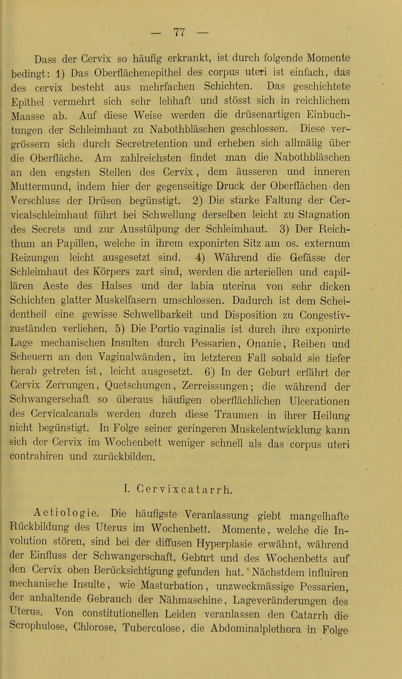 Dass der Cervix so häufig erkrankt, ist durch folgende Momente bedingt: 1) Das Oberflächenepithel des corpus uteri ist einfach, das des cervix besteht aus mehrfachen Schichten. Das geschichtete Epithel vermehrt sich sehr lebhaft' und stösst sich in reichlichem Maasse ab. Auf diese Weise werden die drüsenartigen Einbuch- tungen der Schleimhaut zu Nabothbläschen geschlossen. Diese ver- grössern sich durch Secretretention und erheben sich allmälig über die Oberfläche. Am zahlreichsten findet man die Nabothbläschen an den engsten Stellen des Cervix, dem äusseren und inneren Muttermund, indem hier der gegenseitige Druck der Oberflächen-den Verschluss der Drüsen begünstigt. 2) Die starke Faltung der Cer- vicalschleimhaut führt bei Schwellung derselben leicht zu Stagnation des Secrets und zur Ausstülpung der Schleimhaut. 3) Der Reich- thmii an Papillen, welche in ihrem exponirten Sitz am os. externum Reizungen leicht ausgesetzt sind. 4) Während die Gefässe der Schleimhaut des Körpers zart sind, werden die arteriellen und capil- lären Aeste des Halses und der labia uterina von sehr dicken Schichten glatter Muskelfasern umschlossen. Dadurch ist dem Schei- dentheil eine gewisse Schwellbarkeit und Disposition zu Gongestiv- zuständen verliehen. 5) Die Portio vaginalis ist durch ihre exponirte Lage mechanischen Insulten durch Pessarien, Onanie, Reiben und Scheuern an den Vaginalwänden, im letzteren Fall sobald sie tiefer herab getreten ist, leicht ausgesetzt. 6) In der Geburt erfährt der Gervix Zerrungen, Quetschungen, Zerreissungen; die während der Schwangerschaft so überaus häufigen oberflächlichen Ulcerationen des Cervicalcanals werden durch diese Traumen in ihrer Heilung- nicht begünstigt. In Folge seiner geringeren Muskelentwicklung kann sich der Gervix im Wochenbett weniger schnell als das corpus uteri contrahiren und zurückbilden. I. Gervixcatarrh. Aetiologie. Die häufigste Veranlassung giebt mangelhafte Rückbildung des Uterus im Wochenbett. Momente, welche die In- volution stören, sind bei der diffusen Hyperplasie erwähnt, während der Einfluss der Schwangerschaft, Gebürt und des Wochenbetts auf den Gervix oben Rerücksichtigung gefunden hat. Nächstdem influiren mechanische Insulte, wie Masturbation, unzweckmässige Pessarien, der anhaltende Gebrauch der Nähmaschine, Lageveränderungen des Uterus. Von constitutionellen Leiden veranlassen den Gatarrh die Scrophulose, Chlorose, Tuberculose, die Abdominalplethora in Folge