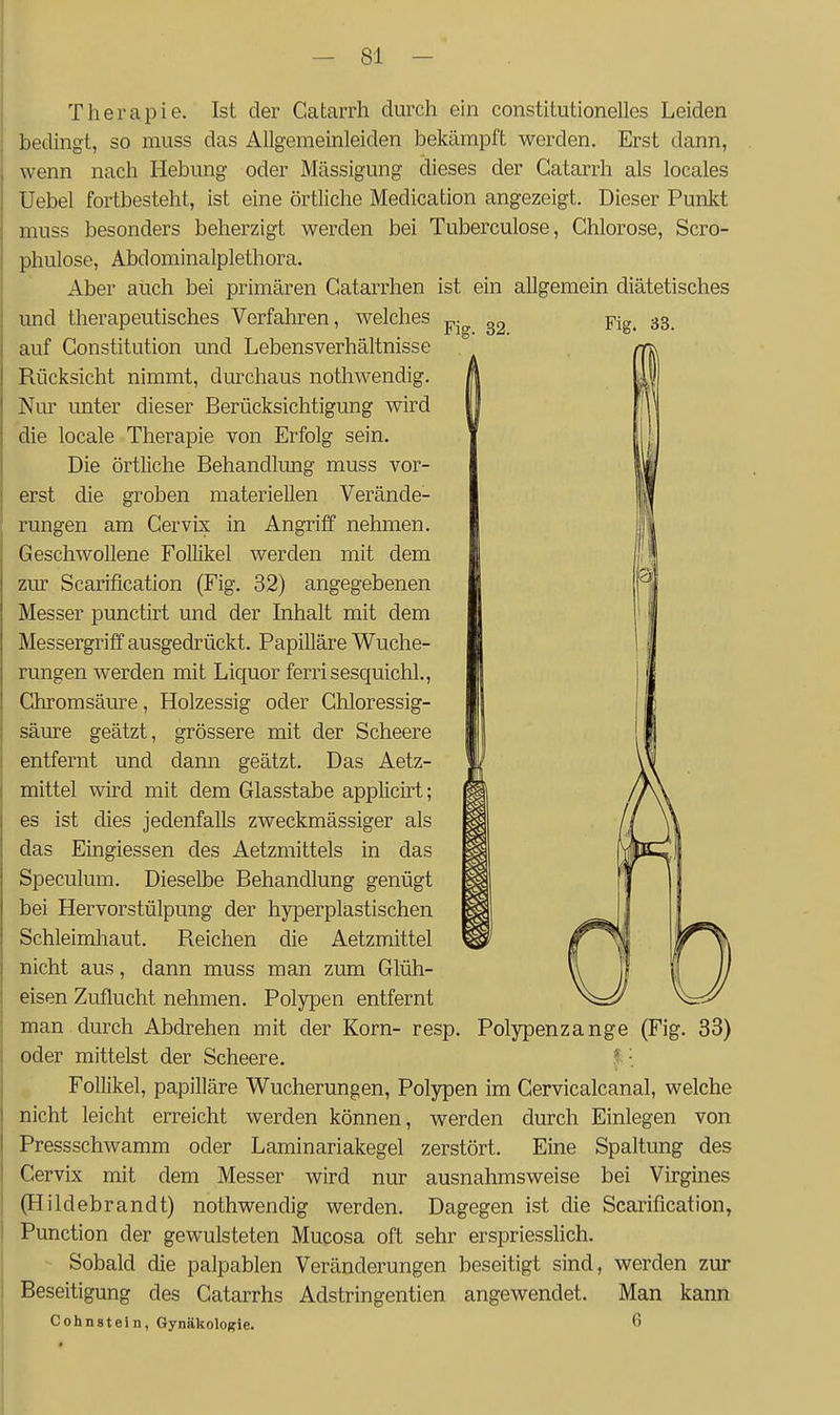 Therapie. Ist der Catarrh durch ein constitutionelles Leiden bedingt, so muss das Allgemeinleiden bekämpft werden. Erst dann, wenn nach Hebung oder Mässigung dieses der Catarrh als locales Uebel fortbesteht, ist eine örtliche Medication angezeigt. Dieser Punkt muss besonders beherzigt werden bei Tuberculose, Chlorose, Scro- phulose, Abdominalplethora. Aber auch bei primären Catarrhen ist ein allgemein diätetisches und therapeutisches Verfahren, welches „. „ Yie. 33. auf Constitution und Lebensverhältnisse Rücksicht nimmt, durchaus nothwendig. Nur unter dieser Berücksichtigung wird die locale Therapie von Erfolg sein. Die örtliche Behandlung muss vor- erst die groben materiellen Verände- rungen am Cervix in Angriff nehmen. Geschwollene Follikel werden mit dem zur Scarification (Fig. 32) angegebenen Messer punctirt und der Inhalt mit dem Messergriff ausgedrückt. Papilläre Wuche- rungen werden mit Liquor ferrisesquichl., Ghromsäure, Holzessig oder Chloressig- säure geätzt, grössere mit der Scheere entfernt und dann geätzt. Das Aetz- mittel wird mit dem Glasstabe applicirt; es ist dies jedenfalls zweckmässiger als das Eingiessen des Aetzmittels in das Speculum. Dieselbe Behandlung genügt bei Hervorstülpung der hyperplastischen Schleimhaut. Reichen die Aetzmittel nicht aus, dann muss man zum Glüh- eisen Zuflucht nehmen. Polypen entfernt man durch Abdrehen mit der Korn- resp. Polypenzange (Fig. 33) oder mittelst der Scheere. ^•. Follikel, papilläre Wucherungen, Polypen im Cervicalcanal, welche nicht leicht erreicht werden können, werden durch Einlegen von Pressschwamm oder Laminariakegel zerstört. Eine Spaltung des Cervix mit dem Messer wird nur ausnahmsweise bei Virgines (Hildebrandt) nothwendig werden. Dagegen ist die Scarification, Function der gewulsteten Mucosa oft sehr erspriesslich. Sobald die palpablen Veränderungen beseitigt sind, werden zur Beseitigung des Catarrhs Adstringentien angewendet. Man kann Cohnstein, 6ynäkolo)!rie. 6