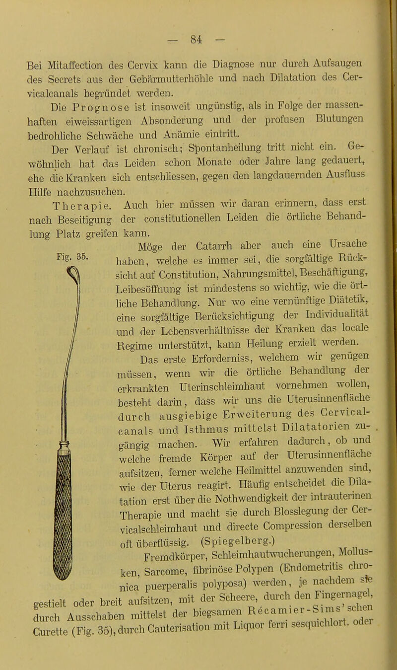 Fig. 35. Bei Mitaffection des Cervix kann die Diagnose nur durch Aufsaugen des Secrets aus der Gebärmutterhöhle und nach Dilatation des Ger- vicalcanals begTÜndet werden. Die Prognose ist insoweit ungünstig, als in Folge der massen- haften eiweissartigen Absonderung und der profusen Blutungen bedrohliche Schwäche und Anämie eintritt. Der Verlauf ist chronisch; Spontanheilung tritt nicht ein. Ge- wöhnlich hat das Leiden schon Monate oder Jahre lang gedauert, ehe die Kranken sich entschliessen, gegen den langdauernden Ausfluss Hilfe nachzusuchen. Therapie. Auch hier müssen wir daran erinnern, dass erst nach Beseitigung der constitutionellen Leiden die örtliche Behand- lung Platz greifen kann. Möge der Catarrh aber auch eine Ursache haben, welche es immer sei, die sorgfältige Bück- sicht auf Constitution, Nahrungsmittel, Beschäftigung, Leibesöffnung ist mindestens so wichtig, ^vie die ört- liche Behandlung. Nur wo eine vernünftige Diätetik, eine sorgfältige Berücksichtigung der Individualität und der Lebensverhältnisse der Kranken das locale Begime unterstützt, kann Heilung erzielt Averden. Das erste Erforderniss, welchem wir genügen müssen, wenn wir die örtliche Behandlmig der erkrankten Uterinschleimhaut vornehmen wollen, besteht darin, dass wir uns die Uterusinnenfläche durch ausgiebige Erweiterung des Cervical- canals und Isthmus mittelst Dilatatorien zu- gängig machen. Wir erfahren dadurch, ob und welche fremde Körper auf der Uterusinnenfläche aufsitzen, ferner welche Heilmittel anzuwenden sind, wie der Uterus reagirt. Häufig entscheidet die Dila- tation erst über die Nothwendigkeit der intrauterinen Therapie und macht sie durch Blosslegung der Cer- vicalschleimhaut und directe Compression derselben oft überflüssig. (Spiegelberg.) Fremdkörper, Schleimhautwucherungen, Mollus- ken Sarcome, fibrinöse Polypen (Endometritis chro- nica puerperalis polyiDOsa) werden, je nachdem ste gestielt oder breit aufsitzen, mit der Scheere, durch den Fi«^^^ durch Ausschaben mittelst der biegsamen I^^^^^^^S^;^^ .^^J^; Curette (Fig. 35), durch Cauterisation mit Liquor fern sesqmchlort. oder