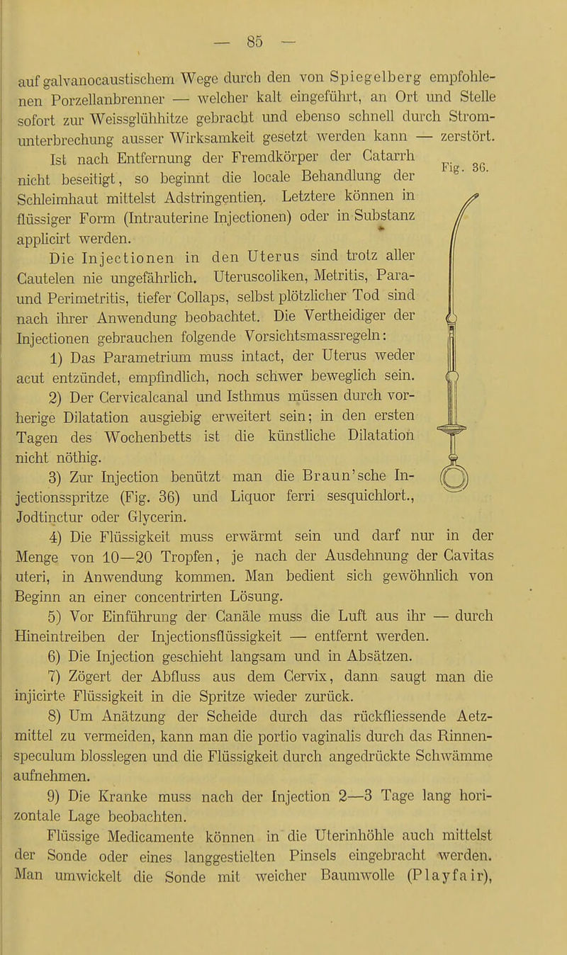 auf galvanocaustischem Wege durch den von Spiegelberg empfohle- nen Porzellanbrenner — welcher kalt eingefülii't, an Ort und Stelle sofort zur Weissglühhitze gebracht und ebenso schnell durch Strom- unterbrechung ausser Wirksamkeit gesetzt werden kann — zerstört. Ist nach Entfernung der Fremdkörper der Gatarrh nicht beseitigt, so beginnt die locale Behandlung der Schleimhaut mittelst Adstringentien. Letztere können in flüssiger Form (Intrauterine Injectionen) oder in Substanz applicirt werden. Die Injectionen in den Uterus sind trotz aller Cautelen nie ungefährlich. Uteruscoliken, Metritis, Para- und Perimetritis, tiefer CoUaps, selbst plötzlicher Tod sind nach ihrer Anwendung beobachtet. Die Vertheidiger der ^ Injectionen gebrauchen folgende Vorsichtsmassregeln: 1) Das Parametrium muss intact, der Uterus weder acut entzündet, empfindlich, noch schwer beweglich sein. 2) Der Cervicalcanal und Isthmus müssen durch vor- herige Dilatation ausgiebig erweitert sein; in den ersten Tagen des Wochenbetts ist die künstliche Dilatation nicht nöthig. 3) Zur Injection benützt man die Braun'sehe In- jectionsspritze (Fig. 36) und Liquor ferri sesquichlort., Jodtinctur oder Glycerin. 4) Die Flüssigkeit muss erwärmt sein und darf nur in der Menge von 10—20 Tropfen, je nach der Ausdehnung der Cavitas uteri, in Anwendung kommen. Man bedient sich gewöhnlich von Beginn an einer concentrirten Lösung. 5) Vor Einführung der Ganäle muss die Luft aus ihr — durch Hineintreiben der Injectionsflüssigkeit — entfernt werden. 6) Die Injection geschieht langsam und in Absätzen. 7) Zögert der Abfluss aus dem Gervix, dann saugt man die injicirte Flüssigkeit in die Spritze wieder zurück. 8) Um Anätzung der Scheide durch das rückfliessende Aetz- mittel zu vermeiden, kann man die portio vaginalis durch das Rinnen- speculum blosslegen und die Flüssigkeit durch angedrückte Schwämme aufnehmen. 9) Die Kranke muss nach der Injection 2—3 Tage lang hori- zontale Lage beobachten. Flüssige Medicamente können in die Uterinhöhle auch mittelst der Sonde oder eines langgestielten Pinsels eingebracht werden. Man umwickelt die Sonde mit weicher Baumwolle (Playfair),