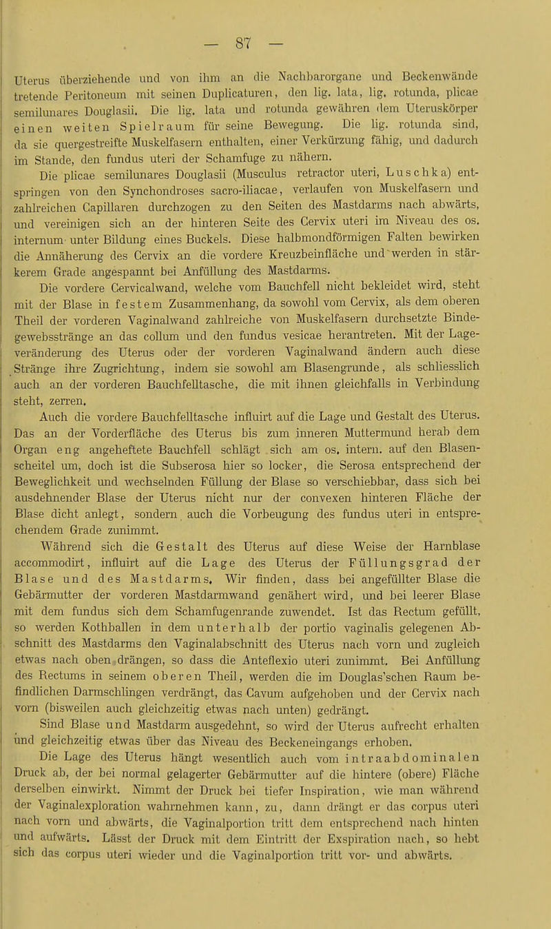 Uterus überziehende und von ihm an die Nachharorgane und Beckenwände tretende Peritoneum mit seinen Duphcaturen, den lig. lata, lig. rotunda, phcae semilunares Douglasii. Die lig. lata und rotunda gewähren dem Uteruskörper einen weiten Spielraum für seine Bewegung. Die lig. rotunda sind, da sie quergestreifte Muskelfasern enthalten, einer Verkürzung fähig, und dadurch im Stande, den fundus uteri der Schamfuge zu nähern. Die plicae semilunares Douglasii (Musculus retractor uteri, Luschka) ent- springen von den Synchondroses sacro-ihacae, verlaufen von Muskelfasern und zahlreichen Capillaren durchzogen zu den Seiten des Mastdarms nach abwärts, und vereinigen sich an der hinteren Seite des Gervix uteri im Niveau des os. internum unter Bildung eines Buckels. Diese halbmondförmigen Falten bewirken die Annäherung des Gervix an die vordere Kreuzbeinfläche und'werden in stär- kerem Grade angespannt bei Anfüllung des Mastdarms. Die vordere Cervicalwand, welche vom Bauchfell nicht bekleidet wird, steht mit der Blase in festem Zusammenhang, da sowohl vom Gervix, als dem oberen Theil der vorderen Vaginalwand zahkeiche von Muskelfasern durchsetzte Binde- gewebsstränge an das coUum und den fundus vesicae herantreten. Mit der Lage- veränderung des Uterus oder der vorderen Vaginalwand ändern auch diese Stränge ihre Zugrichtung, indem sie sowohl am Blasengrunde, als schliessHch auch an der vorderen Bauchfelltasche, die mit ihnen gleichfalls in Verbindung steht, zerren. Auch die vordere Bauchfelltasche influirt auf die Lage und Gestalt des Uterus. Das an der Vorderfläche des Uterus bis zmn inneren Muttermund herab dem Organ eng angeheftete Bauchfell schlägt sich am os, intern, auf den Blasen- scheitel um, doch ist die Subserosa hier so locker, die Serosa entsprechend der Beweglichkeit und wechselnden Füllung der Blase so verschiebbar, dass sich bei ausdehnender Blase der Uterus nicht nur der convexen hinteren Fläche der Blase dicht anlegt, sondern auch die Vorbeugung des fundus uteri in entspre- chendem Grade zunimmt. Während sich die Gestalt des Uterus auf diese Weise der Harnblase accommodirt, influirt auf die Lage des Uterus der Füllungsgrad der Blase und des Mastdarms, Wir finden, dass bei angefüllter Blase die Gebärmutter der vorderen Mastdarmwand genähert wird, und bei leerer Blase mit dem fundus sich dem Schamfugenrande zuwendet. Ist das Rectum gefüllt, so werden Kothballen in dem unterhalb der portio vaginalis gelegenen Ab- schnitt des Mastdarms den Vaginalabschnitt des Uterus nach vorn und zugleich etwas nach oben,drängen, so dass die Anteflexio uteri zunimmt. Bei Anfüllung des Rectums in seinem oberen Theil, werden die im Douglas'schen Raum be- findlichen DarmschUngen verdrängt, das Cavum aufgehoben und der Gervix nach vorn (bisweilen auch gleichzeitig etwas nach unten) gedrängt. Sind Blase und Mastdarm ausgedehnt, so wird der Uterus aufi'echt erhalten und gleichzeitig etwas über das Niveau des Beckeneingangs erhoben. Die Lage des Uterus hängt wesentlich auch vom intraabdominalen Druck ab, der bei normal gelagerter Gebärmutter auf die hintere (obere) Fläche derselben einwirkt. Nimmt der Druck bei tiefer Inspiration, wie man während der Vaginalexploration wahrnehmen kann, zu, dann drängt er das corpus uteri nach vorn und abwärts, die Vaginalportion tritt dem entsprechend nach hinten und aufwärts. Lässt der Druck mit dem Eintritt der Exspiration nach, so hebt sich das corpus uteri wieder und die Vaginalportion tritt vor- und abwärts.
