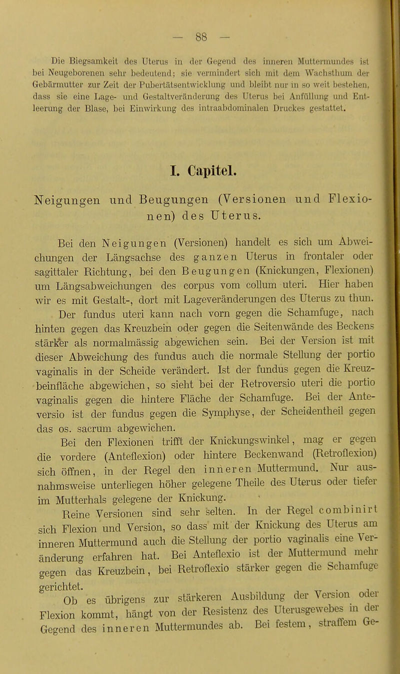 Die Biegsamkeit des Uterus in der Gegend des inneren Muttermundes is-l bei Neugeborenen sehr bedeutend; sie vermindert sich mit dem Wachsthum der Gebärmutter zur Zeit der Pubei'tiltsentwicklung und bleibt nur in so weit bestehen, dass sie eine Lage- und Gestaltveränderung des Uterus bei AnfüUung und Ent- leerung der Blase, bei Einwirkung des intiaabdominalen Druckes gestattet. I. Capitel. Neigungen und Beugungen (Versionen und Flexio- nen) des Uterus. Bei den Neigungen (Versionen) handelt es sich um Abwei- chungen der Längsachse des ganzen Uterus in frontaler oder sagittaler Bichtung, bei den Beugungen (Knickungen, Flexionen) um Längsabweichungen des corpus vom coUum uteri. Hier haben wir es mit Gestalt-, dort mit Lageveränderungen des Uterus zu thmi. Der fundus uteri kann nach vorn gegen die Schamfuge, nach hinten gegen das Kreuzbein oder gegen die Seitenwände des Beckens stärker als normalmässig abgewichen sein. Bei der Version ist mit dieser Abweichung des fundus auch die normale Stellung der portio vaginalis in der Scheide verändert. Ist der fundus gegen die Kreuz- beinfläche abgewichen, so sieht bei der Betroversio uteri die portio vaginalis gegen die hintere Fläche der Schamfuge. Bei der Ante- versio ist der fundus gegen die Symphyse, der Scheidentheil gegen das OS. sacrum abgewichen. Bei den Flexionen trifft der Knickungswinkel, mag er gegen die vordere (Anteflexion) oder hintere Beckenwand (Betroflexion) sich öffnen, in der Begel den inneren Muttermund. Nur aus- nahmsweise unterliegen höher gelegene Theile des Uterus oder tiefer im Mutterhals gelegene der Knickung. Beine Versionen sind sehr selten. In der Begel combinirt sich Flexion und Version, so dass mit der Knickung des Uterus am inneren Muttermund auch die Stellung der portio vaginaüs eine Ver- änderung erfahren hat. Bei Anteflexio ist der Muttermund mehr gegen das Kreuzbein, bei Betroflexio stärker gegen die Schamfuge srerichtet Ob es übrigens zur stärkeren Ausbildung der Version oder Flexion kommt, hängt von der Resistenz des Uterusgewebes m der Gegend des inneren Muttermundes ab. Bei festem, straffem Ge-