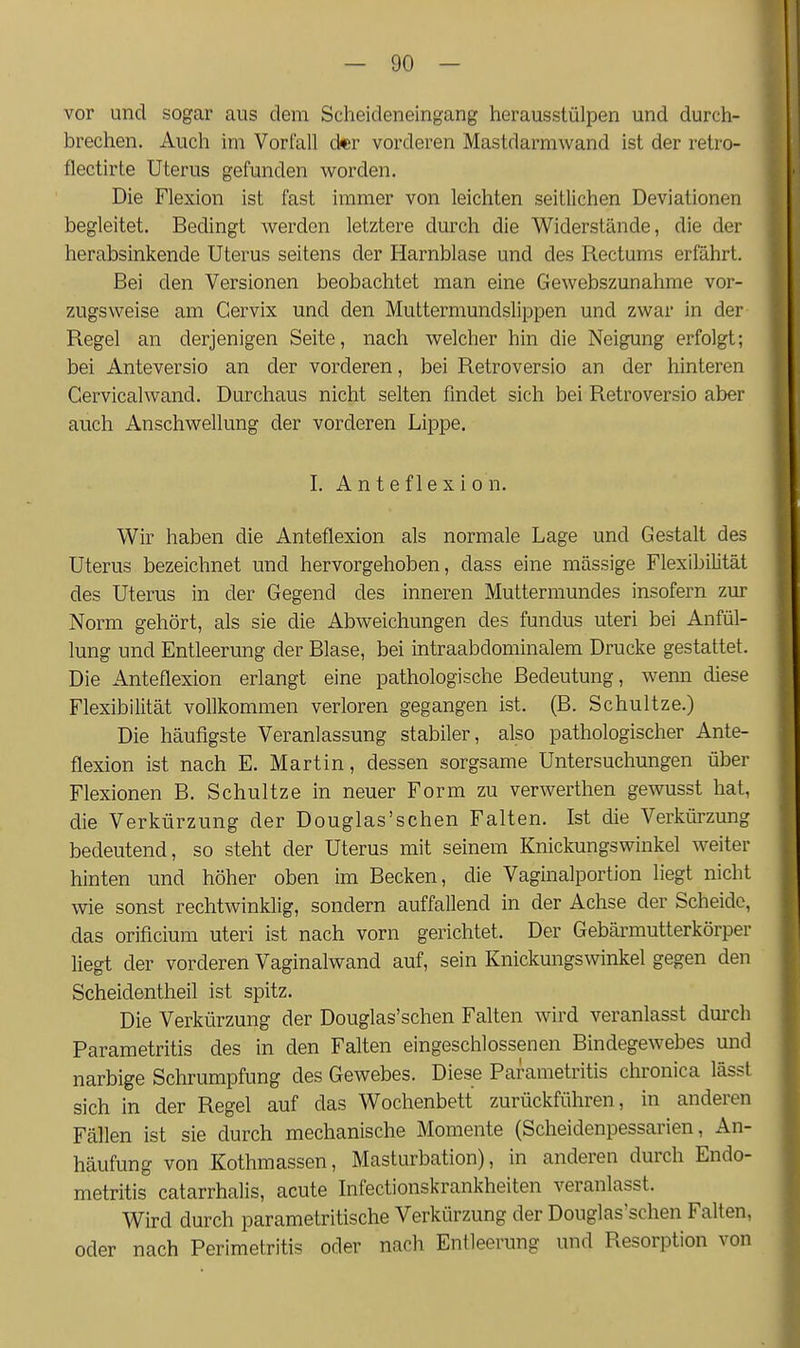 vor und sogar aus dem Scheideneingang herausstülpen und durch- brechen. Auch im Vorfall der vorderen Mastdarmwand ist der retro- flectirte Uterus gefunden worden. Die Flexion ist fast immer von leichten seitlichen Deviationen begleitet. Bedingt werden letztere durch die Widerstände, die der herabsinkende Uterus seitens der Harnblase und des Rectums erfährt. Bei den Versionen beobachtet man eine Gewebszunahme vor- zugsweise am Gervix und den Muttermundslippen und zwar in der Regel an derjenigen Seite, nach welcher hin die Neigung erfolgt; bei Anteversio an der vorderen, bei Retroversio an der hinteren Cervicalwand. Durchaus nicht selten findet sich bei Retroversio aber auch Anschwellung der vorderen Lippe. I. A n t e f 1 e X i 0 n. Wir haben die Anteflexion als normale Lage und Gestalt des Uterus bezeichnet und hervorgehoben, dass eine mässige Flexibilität des Uterus in der Gegend des inneren Muttermundes insofern zur Norm gehört, als sie die Abweichungen des fundus uteri bei Anfül- lung und Entleerung der Blase, bei intraabdominalem Drucke gestattet. Die Anteflexion erlangt eine pathologische Bedeutung, wenn diese Flexibilität vollkommen verloren gegangen ist. (B. Schnitze.) Die häufigste Veranlassung stabiler, also pathologischer Ante- flexion ist nach E. Martin, dessen sorgsame Untersuchungen über Flexionen B. Schnitze in neuer Form zu verwerthen gewusst hat, die Verkürzung der Douglas'schen Falten. Ist die Verkürzung bedeutend, so steht der Uterus mit seinem Knickungswinkel weiter hinten und höher oben im Becken, die Vaginalportion liegt nicht wie sonst rechtwinklig, sondern auffallend in der Achse der Scheide, das orificium uteri ist nach vorn gerichtet. Der Gebärmutterkörper liegt der vorderen Vaginalwand auf, sein Knickungswinkel gegen den Scheidentheil ist spitz. Die Verkürzung der Douglas'schen Falten wird veranlasst durch Parametritis des in den Falten eingeschlossenen Bindegewebes mid narbige Schrumpfung des Gewebes. Diese Parametritis chronica lässt sich in der Regel auf das Wochenbett zurückführen, in anderen Fällen ist sie durch mechanische Momente (Scheidenpessarien, An- häufung von Kothmassen, Masturbation), in anderen durch Endo- metritis catarrhalis, acute Infectionskrankheiten veranlasst. Wird durch parametritische Verkürzung der Douglas'schen Falten, oder nach Perimetritis oder nach Entleerung und Resorption von