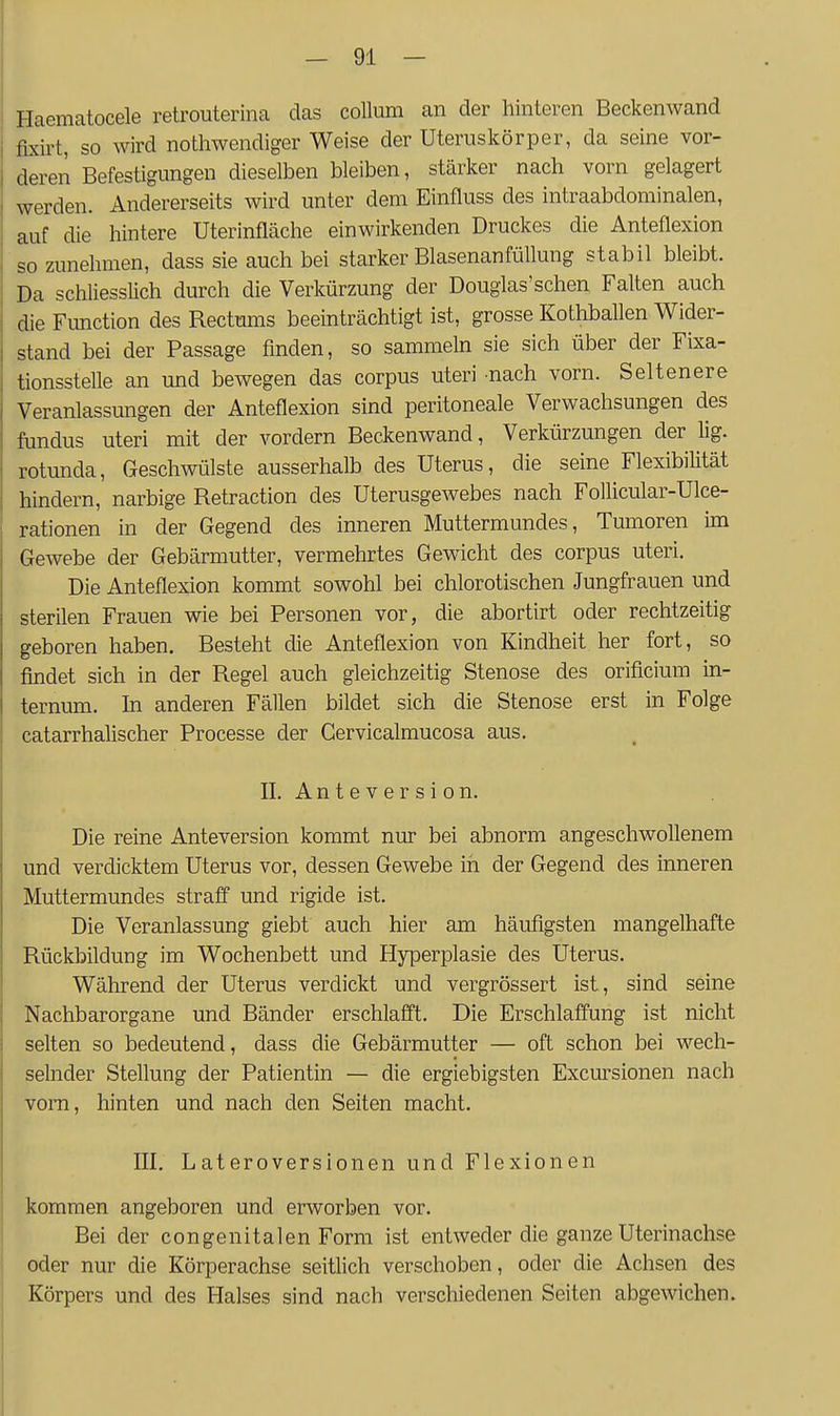 Haematocele retrouterina das Collum an der hinteren Beckenwand fixirt, so wird nothwendiger Weise der Uteruskörper, da seine vor- deren Befestigungen dieselben bleiben, stärker nach vorn gelagert werden. Andererseits wird unter dem Einfluss des intraabdominalen, auf die hintere Uterinfläche einwirkenden Druckes die Anteflexion so zunehmen, dass sie auch bei starker Blasenanfüllung stabil bleibt. Da schliesslich durch die Verkürzung der Douglas'schen Falten auch die Function des Rectums beeinträchtigt ist, grosse Kothballen Wider- stand bei der Passage finden, so sammeln sie sich über der Fixa- tionsstelle an und bewegen das corpus uteri nach vorn. Seltenere Veranlassungen der Anteflexion sind peritoneale Verwachsungen des fundus uteri mit der vordem Beckenwand, Verkürzungen der lig. rotunda, Geschwülste ausserhalb des Uterus, die seine Flexibilität hindern, narbige Retraction des Uterusgewebes nach Follicular-Ulce- rationen in der Gegend des inneren Muttermundes, Tumoren im Gewebe der Gebärmutter, vermehrtes Gewicht des corpus uteri. Die Anteflexion kommt sowohl bei chlorotischen Jungfrauen und sterilen Frauen wie bei Personen vor, die abortirt oder rechtzeitig geboren haben. Besteht die Anteflexion von Kindheit her fort, so findet sich in der Regel auch gleichzeitig Stenose des orificium in- ternum. In anderen Fällen bildet sich die Stenose erst in Folge catarrhalischer Processe der Gervicalmucosa aus. II. A n t e V e r s i 0 n. Die reine Anteversion kommt nur bei abnorm angeschwollenem und verdicktem Uterus vor, dessen Gewebe in der Gegend des inneren Muttermundes straff und rigide ist. Die Veranlassung giebt auch hier am häufigsten mangelhafte Rückbildung im Wochenbett und Hyperplasie des Uterus. Während der Uterus verdickt und vergrössert ist , sind seine Nachbarorgane und Bänder erschlafft. Die Erschlaffung ist nicht selten so bedeutend, dass die Gebärmutter — oft schon bei wech- selnder Stellung der Patientin — die ergiebigsten Excm-sionen nach vorn, hinten und nach den Seiten macht. III. Lateroversionen und Flexionen kommen angeboren und erworben vor. Bei der congenitalen Form ist entweder die ganze Uterinachse oder nur die Körperachse seitlich verschoben, oder die Achsen des Körpers und des Halses sind nach verschiedenen Seiten abgewichen.