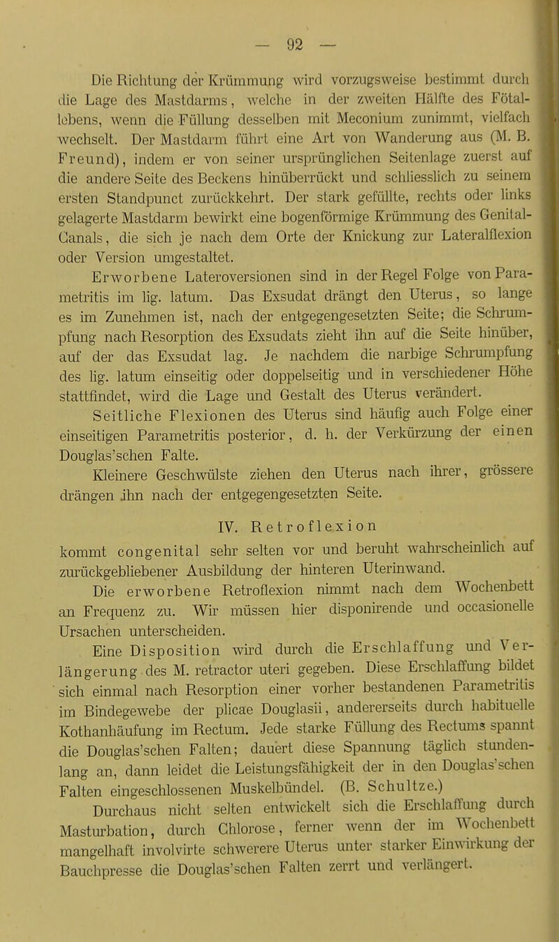 Die Richtung der Krümmung wird vorzugsweise bestimmt durch die Lage des Mastdarms, welche in der zweiten Hälfte des Fötal- Icbens, wenn die Füllung desselben mit Meconium zunimmt, vielfach wechselt. Der Mastdarm führt eine Art von Wanderung aus (M. B. Freund), indem er von seiner ursprünglichen Seitenlage zuerst auf die andere Seite des Beckens hinüberrückt und schliesslich zu seinem ersten Standpunct zurückkehrt. Der stark gefüllte, rechts oder links gelagerte Mastdarm bewirkt eine bogenförmige Krümmung des Genital- Canals, die sich je nach dem Orte der Knickung zur Lateralflexion oder Version umgestaltet. Erworbene Lateroversionen sind in der Regel Folge vonPara- metritis im lig. latum. Das Exsudat drängt den Uterus, so lange es im Zunehmen ist, nach der entgegengesetzten Seite; die Sclirmii- pfung nach Resorption des Exsudats zieht ihn auf die Seite hinüber, auf der das Exsudat lag. Je nachdem die narbige Schrumpfung des lig. latum einseitig oder doppelseitig und in verschiedener Höhe stattfindet, wird die Lage und Gestalt des Uterus verändert. Seitliche Flexionen des Uterus sind häufig auch Folge einer einseitigen Parametritis posterior, d. h. der Verkürzung der einen Douglas'sehen Falte. Kleinere Geschwülste ziehen den Uterus nach ihrer, grössere drängen ihn nach der entgegengesetzten Seite. IV. Retroflexion kommt congenital sehr selten vor und beruht wahrscheinlich auf zurückgebliebener Ausbildung der hinteren Uterinwand. Die erworbene Retroflexion nimmt nach dem Wochenbett an Frequenz zu. Wir müssen hier disponirende und occasionelle Ursachen unterscheiden. Eine Disposition wird durch die Erschlaffung und Ver- längerung des M. retractor uteri gegeben. Diese Erschlaffung bildet ■ sich einmal nach Resorption einer vorher bestandenen Parametritis im Bindegewebe der plicae Douglasii, andererseits durch habituelle Kothanhäufung im Rectum. Jede starke Füllung des Rectums spannt die Douglas'schen Falten; dauert diese Spannung täglich stunden- lang an, dann leidet die Leistungsßihigkeit der in den Douglas'schen Falten eingeschlossenen Muskelbündel. (B. Schnitze.) Durchaus nicht selten entwickelt sich die Erschlaffung durch Masturbation, durch Chlorose, ferner wenn der im Wochenbett mangelhaft involvirte schwerere Uterus unter starker Einwu'kung der Bauchpresse die Douglas'schen Falten zerrt und verlängert.