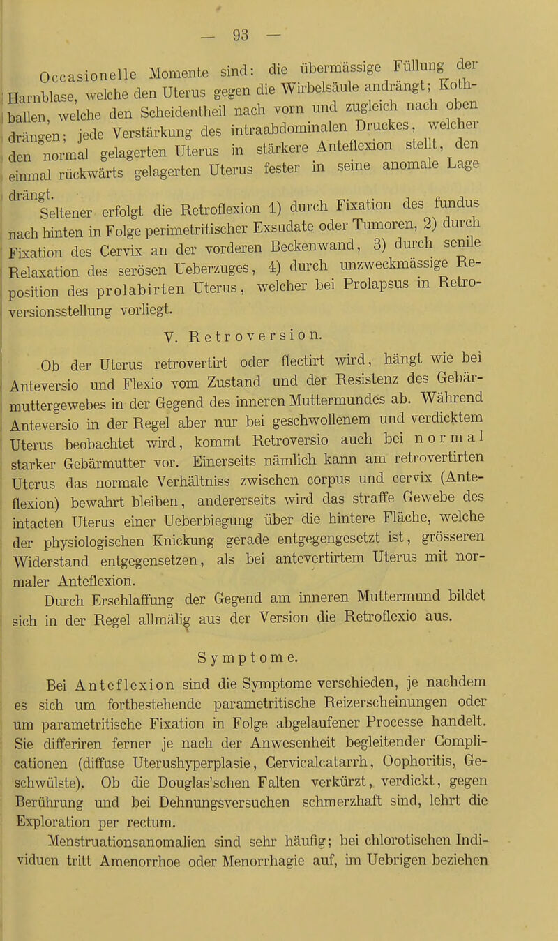 Occasionelle Momente sind: die übermässige Füllung der Harnblase, welche den Uterus gegen die Wirbelsäule andrängt; Koth- bal en welche den Scheidentheil nach wn und zugleich nach oben drän^;n; jede Verstärkung des intraabdominalen Druckes welcher den nonnil gelagerten Uterus in stärkere Anteflexion stellt den einmal rückwärts gelagerten Uterus fester in seme anomale Lage ' Seltener erfolgt die Retroflexion 1) durch Fixation des fundus nach hinten in Folge perimetritischer Exsudate oder Tumoren, 2) durch Fixation des Cervix an der vorderen Beckenwand, 3) durch senile Relaxation des serösen Ueberzuges, 4) durch Lmzweckmässige Re- position des prolabirten Uterus, welcher bei Prolapsus m Retro- versionsstellung vorliegt. V. Retroversion. Ob der Uterus retrovertirt oder flectirt wird, hängt wie bei Anteversio und Flexio vom Zustand und der Resistenz des Gebär- muttergewebes in der Gegend des inneren Muttermundes ab. Während Anteversio in der Regel aber nur bei geschwollenem und verdicktem Uterus beobachtet wird, kommt Retroversio auch bei normal starker Gebärmutter vor. Einerseits nämhch kann am retrovertirten Uterus das normale Verhältniss zwischen corpus und cervix (Ante- flexion) bewahrt bleiben, andererseits wird das straffe Gewebe des intacten Uterus einer Ueberbiegung über die hintere Fläche, welche der physiologischen Knickung gerade entgegengesetzt ist, grösseren Widerstand entgegensetzen , als bei antevertirtem Uterus mit nor- maler Anteflexion. Durch Erschlaffung der Gegend am inneren Muttermund bildet sich in der Regel allmälig aus der Version die Retroflexio aus. Symptome. Bei Anteflexion sind die Symptome verschieden, je nachdem es sich um fortbestehende parametritische Reizerscheinungen oder um parametritische Fixation in Folge abgelaufener Processe handelt. Sie differiren ferner je nach der Anwesenheit begleitender Gompli- cationen (diffuse Uterushyperplasie, Cervicalcatarrh, Oophoritis, Ge- schwülste). Ob die Douglas'schen Falten verkürzt, verdickt, gegen Berührung und bei Dehnungsversuchen schmerzhaft sind, lehrt die Exploration per rectum. Menstruationsanomalien sind sehr häufig; bei chlorotischen Indi- viduen tritt Amenorrhoe oder Menorrhagie auf, im Uebrigen beziehen