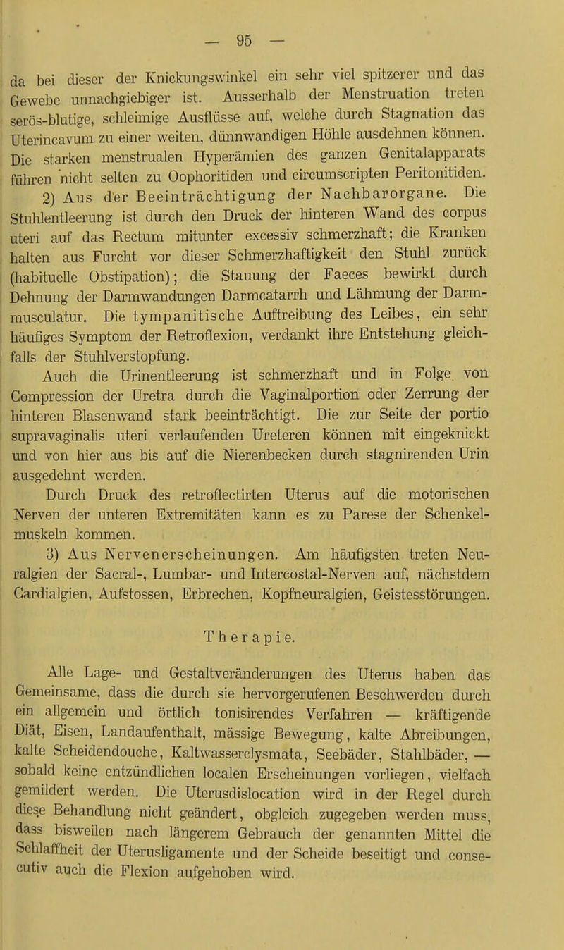 da bei dieser der Knickungswinkel ein sehr viel spitzerer und das Gewebe unnachgiebiger ist. Ausserhalb der Menstruation treten serös-blutige, schleimige Ausflüsse auf, welche durch Stagnation das Uterincavum zu einer weiten, dünnwandigen Höhle ausdehnen können. Die starken menstrualen Hyperämien des ganzen Genitalapparats führen nicht selten zu Oophoritiden und circumscripten Peritonitiden. 2) Aus der Beeintrcächtigung der Nachbarorgane. Die Stulilentleerung ist durch den Druck der hinteren Wand des corpus uteri auf das Rectum mitunter excessiv schmerzhaft; die Kranken halten aus Furcht vor dieser Schmerzhaftigkeit den Stuhl zurück (habituelle Obstipation); die Stauung der Faeces bewirkt durch Dehnung der Darmwandungen Darmcatarrh und Lähmung der Darm- musculatur. Die tympanitische Auftreibung des Leibes, ein sehr häufiges Symptom der Retroflexion, verdankt ihre Entstehung gleich- falls der Stuhlverstopfung. Auch die ürinentleerung ist schmerzhaft und in Folge von Compression der Uretra durch die Vaginalportion oder Zerrung der hinteren Blasenwand stark beeinträchtigt. Die zur Seite der portio supravaginalis uteri verlaufenden Ureteren können mit eingeknickt und von hier aus bis auf die Nierenbecken durch stagnirenden Urin ausgedehnt werden. Durch Druck des retroflectirten Uterus auf die motorischen Nerven der unteren Extremitäten kann es zu Parese der Schenkel- muskeln kommen. 3) Aus Nervenerscheinungen. Am häufigsten treten Neu- ralgien der Sacral-, Lumbar- und Intercostal-Nerven auf, nächstdem Gardialgien, Aufstossen, Erbrechen, Kopfneuralgien, Geistesstörungen. Therapie. Alle Lage- und Gestaltveränderungen des Uterus haben das Gemeinsame, dass die durch sie hervorgerufenen Beschwerden durch ein allgemein und örtlich tonisirendes Verfahren — kräftigende Diät, Eisen, Landaufenthalt, mässige Bewegung, kalte Abreibungen, kalte Scheidendouche, Kaltwasserclysmata, Seebäder, Stahlbäder, — sobald keine entzündlichen localen Erscheinungen vorliegen, vielfach gemildert werden. Die Uterusdislocation wird in der Regel durch diese Behandlung nicht geändert, obgleich zugegeben werden muss, dass bisweilen nach längerem Gebrauch der genannten Mittel die Schlaffheit der Uterusligamente und der Scheide beseitigt und conse- cutiv auch die Flexion aufgehoben wird.