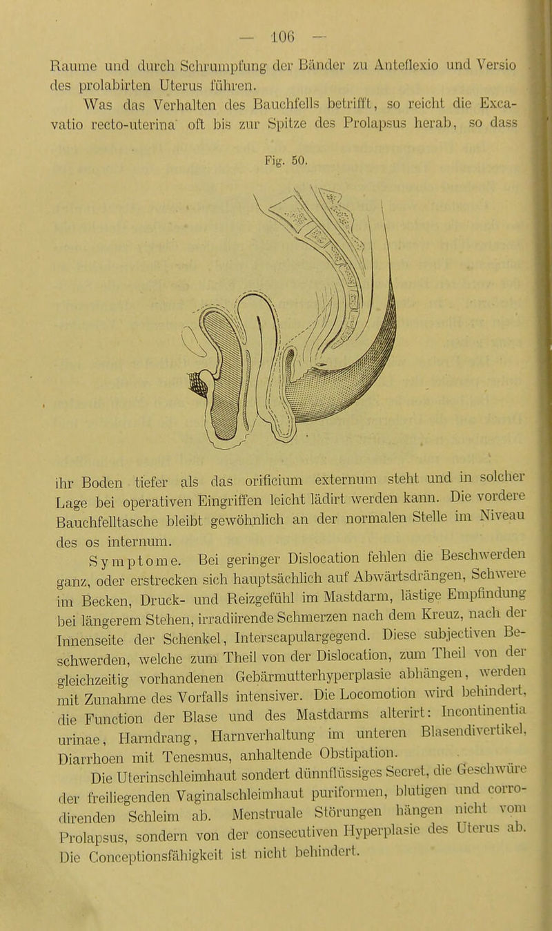 Räume und durch Schrumpfung der Bänder zu Anteflexio und Versio des prolabirten Uterus führen. Was das Verhalten des Bauchfells betrifft, so reicht die Exca- vatio recto-uterina oft bis zur Spitze des Prolapsus herab, so dass Fig. 50. ihr Boden tiefer als das orificium externum steht und in solcher Lage bei operativen Eingriffen leicht lädirt werden kann. Die vordere Bauchfelltasche bleibt gewöhnlich an der normalen Stelle im Niveau des os internum. Symptome. Bei geringer Dislocation fehlen die Beschwerden ganz, oder erstrecken sich hauptsächlich auf Abwärtsdrängen, Schwere im Becken, Druck- und Reizgefühl im Mastdarm, lästige Empfindung bei längerem Stehen, irradiirende Schmerzen nach dem Kreuz, nach der Innenseite der Schenkel, Interscapulargegend. Diese subjectiven Be- schwerden, welche zum Theil von der Dislocation, zum Theil von der gleichzeitig vorhandenen Gebärmutterhyperplasie abhängen, werden mit Zunahme des Vorfalls intensiver. Die Locomotion wird behindert, die Function der Blase und des Mastdarms alterirt: Inconlmentia urinae, Harndrang, Harnverhaltung im unteren Blasendivertikel. Diarrhoen mit Tenesmus, anhaltende Obstipation. Die Uterinschleimhaut sondert dünnflüssiges Secret, die Geschwüre der freiliegenden Vaginalschleimhaut puriformen, blutigen und corro- direnden Schleim ab. Menstruale Störungen hängen nicht vom Prolapsus, sondern von der consecutiven Hyperplasie des Uterus ab. Die Conceptionsfähigkeit ist nicht behindert.