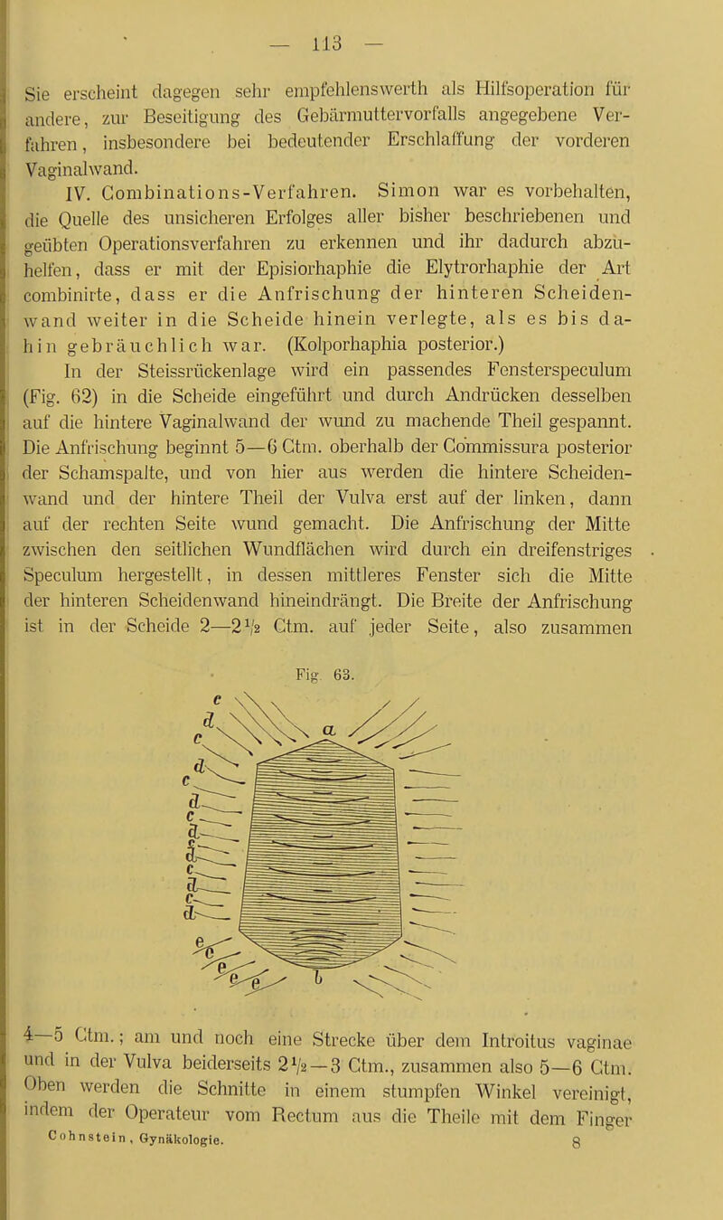 Sie erscheint dagegen sehr ernpfehlenswerth als Hilfsoperation für andere, zur Beseitigung des Gebärmuttervorfalls angegebene Ver- fahren, insbesondere bei bedeutender Erschlaffung der vorderen Vaginalwand. IV. Gombinations-Verfahren. Simon war es vorbehalten, die Quelle des unsicheren Erfolges aller bisher beschriebenen und geübten Operationsverfahren zu erkennen und ihr dadurch abzu- helfen, dass er mit der Episiorhaphie die Elytrorhaphie der Art combinirte, dass er die Anfrischung der hinteren Scheiden- wand weiter in die Scheide hinein verlegte, als es bis da- hin gebräuchlich war. (Kolporhaphia posterior.) In der Steissrückenlage wird ein passendes Fensterspeculum (Fig. 62) in die Scheide eingeführt und durch Andrücken desselben auf die hintere Vaginalwand der wund zu machende Theil gespannt. Die Anfrischung beginnt 5—G Ctm. oberhalb der Gommissura posterior der Schamspalte, und von hier aus werden die hintere Scheiden- wand und der hintere Theil der Vulva erst auf der linken, dann auf der rechten Seite wund gemacht. Die Anfrischung der Mitte zwischen den seitlichen Wundflächen wird durch ein dreifenstriges Speculum hergestellt, in dessen mittleres Fenster sich die Mitte der hinteren Scheidenwand hineindrängt. Die Breite der Anfrischung ist in der Scheide 2—2^2 Gtm. auf jeder Seite, also zusammen Fig- 63. 4—5 Gtm.; am und noch eine Strecke über dem Introitus vaginae und in der Vulva beiderseits 2V2 —3 Gtm., zusammen also 5—6 Gtm. Oben werden die Schnitte in einem stumpfen Winkel vereinigt, indem der Operateur vom Rectum aus die Theile mit dem Finger Cohnstein , Gynäkologie. 8