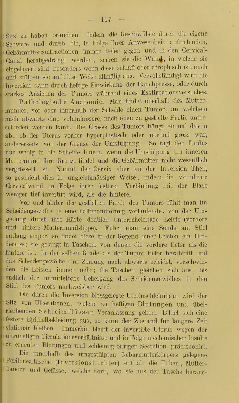 ; Sitz zu haben brauchen. Indem die Geschwülste durch die eigene : Schwere und durch die, in Folge ihrer Anwesenheit auftretenden, - Gebärmuttercontractionen immer tiefer gegen und in den Cervical- I Ganal herabgedrängt werden, zerren sie die Wan^, in welche sie eingelagert sind, besonders wenn diese schlaff oder atrophisch ist, nach und stülpen sie auf diese Weise allmälig aus. Vervollständigt wird die : Inversion dann durch heftige Einwirkung der Bauchpresse, oder durch starkes Anziehen des Tumors während eines Exstirpationsversuches. I Pathologische Anatomie. Man findet oberhalb des Mutter- mundes, vor oder innerhalb der Scheide einen Tumor, an welchem ; nach abwärts eine voluminösere, nach oben zu gestielte Partie unter- schieden werden kann. Die Grösse des Tumors hängt einmal davon ab, ob der Uterus vorher hyperplastisch oder normal gross war, andererseits von der Grenze der Umstülpung. So ragt der funclus nur wenig in die Scheide hinein, wenn die Umstülpung am inneren I Muttermund ihre Grenze findet und die Gebärmutter nicht wesentlich I vergrössert ist. Nimmt der Cervix aber an der Inversion Theil, so geschieht dies in ungleichmässiger Weise, indem die vordere ' Cervicalwand in Folge ihrer festeren Verbindung mit der Blase weniger tief invertirt wird, als die hintere. Vor und hinter der gestielten Partie des Tumors fülilt man im Scheidengewölbe je eine halbmondförmig verlaufende, von der Um- gebung durch ihre Härte deutUch unterscheidbare Leiste (vordere und hintere Muttermundslippe). Führt man eine Sonde am Stiel entlang empor, so findet diese in der Gegend jener Leisten ein Hin- derniss; sie gelangt in Taschen, von denen die vordere tiefer als die hintere ist. In demselben Grade als der Tumor tiefer herabtritt und das Scheidengewölbe eine Zerrung nach abwärts erleidet, verschwin- den die Leisten immer mehr; die Taschen gleichen sich aus, bis endlich der unmittelbare Uebergang des Scheidengewölbes in den • Stiel des Tumors nachweisbar wird. Die durch die Inversion blossgelegte Uterinschleimhaut wird der •Sitz von Ulcerationen, welche zu heftigen Blutungen und übel- riechenden Schleimflüssen Veranlassung geben. Bildet sich eine festere Epithelbekleidung aus, so kann der Zustand für längere Zeit •stationär bleiben. Immerhin bleibt der invertirte Uterus wegen der ungünstigen Girculationsverhältnisse und in Folge mechanischer Insulte zu erneuten Blutungen und schleimig-eitriger Secretion prädisponirt. ^ Die innerhalb des umgestülpten Gebärmutterkörpers gelegene Peritonealtasche (Inversionstrichter) enthält die Tuben, Mutter- bänder und Gefässe, welche dort, wo sie aus der Tasche heraus-