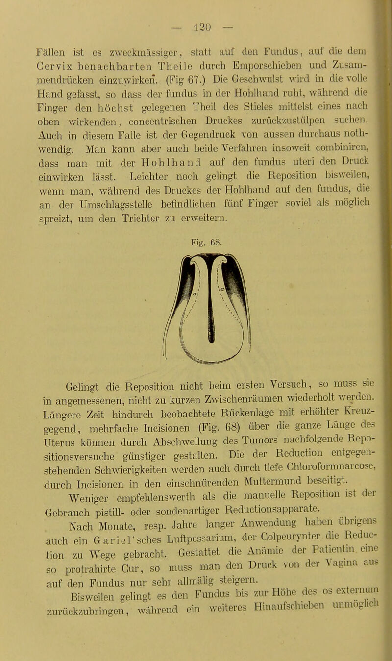 Fällen ist es zweckmässiger, statt auf den Fundus, auf die dein Gervix benachbarten Thoile durch Ernporschieben und Zusam- mendrücken einzuwirken. (Fig 67.) Die Geschwulst wird in die volle Hand gefasst, so dass der fundus in der Hohlhand ruht, während die Finger den höchst gelegenen Theil des Stieles mittelst eines nach oben wirkenden, concentrischen Druckes zurückzustiälpen suchen. Auch in diesem Falle ist der Gegendruck von aussen durchaus noth- wendig. Man kann aber auch beide Verfahren insoweit combiniren, dass man mit der Hohlhand auf den fundus uteri den Druck einwirken lässt. Leichter noch gelingt die Reposition bisweilen, wenn man, Avährend des Druckes der Hohlhand auf den fundus, die an der Umschlagsstelle befindlichen fünf Finger soviel als möglich spreizt, um den Trichter zu erweitern. Fig. 68. Gelingt die Reposition nicht beim ersten Versuch, so muss sie in angemessenen, nicht zu kurzen Zwischenräumen wiederholt werden. Längere Zeit hindurch beobachtete Rückenlage mit erhöhter Kreuz- gegend, mehrfache Incisionen (Fig. 68) über die ganze Länge des Uterus können durch Abschwellung des Tumors nachfolgende Repo- sitionsversuche günstiger gestalten. Die der Reduction entgegen- stehenden Schwierigkeiten werden auch durch tiefe Chloroformnarcose, durch Incisionen in den einschnürenden Muttermund beseitigt. Weniger empfehlenswerth als die manuelle Reposition ist der Gebrauch pistill- oder sondenartiger Reductionsapparate. Nach Monate, resp. Jahre langer Anwendung haben übrigens auch ein Gariel'sches Luftpessarium, der Golpcurynter die Reduc- tion zu Wege gebracht. Gestattet die Anämie der Patientin euie so protrahirte Cur, so muss man den Druck von der Vagina aus auf den Fundus nur sehr allmälig steigern. Bisweilen gelingt es den Fundus bis zur Höhe des os externum -zurückzubringen, während ein weiteres Hinaufschieben unmöglich