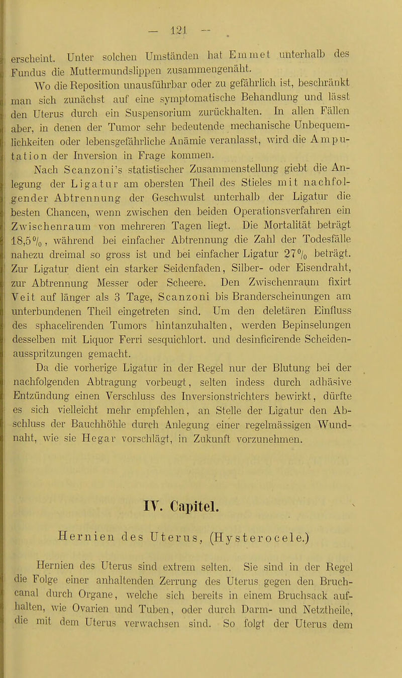 erscheint. Unter solchen Umständen hat Euimet unterhalb des Fundus die Muttermundslippen zusammengenäht. , Wo die Reposition unausführbar oder zu gefährlich ist, beschränkt ' man sich zunächst auf eine symptomatische Behandlung und lässt den Uterus durch ein Suspensorium zurückhalten. In allen Fällen aber, in denen der Tumor sehr bedeutende mechanische Unbequem- liclikeiten oder lebensgefährliche Anämie veranlasst, wird die Ampu- , tation der hiversion in Frage kommen. I Nach Scanzoni's statistischer Zusammenstellung giebt die An- : legung der Ligatur am obersten Theil des Stieles mit nachfol- ; gender Abtrennung der Geschwulst unterhalb der Ligatur die besten Chancen, wenn zwischen den beiden Operationsverfahren ein ZAvischenraum von mehreren Tagen liegt. Die Mortalität beträgt l8,5°/o, während bei einfacher Abtrennung die Zahl der Todesfälle nahezu dreimal so gross ist und bei einfacher Ligatur 27% beträgt. ! Zur Ligatur dient eüi starker Seidenfaden, Silber- oder Eisendraht, zur Abtrennung Messer oder Scheere. Den Zwischenraum fixirt ! Veit auf länger als 3 Tage, Scanzoni bis Branderscheinungen am unterbundenen Theil eingetreten sind. Um den deletären Einfluss des sphacelirenden Tumors hintanzuhalten, werden Bepinselungen desselben mit Liquor Ferri sesquichlort. und desinficirende Scheiden- ausspritzungen gemacht. ; Da die vorherige Ligatur in der Regel nur der Blutung bei der 1 nachfolgenden Abtragung vorbeugt, selten indess durch adhäsive Entzündung einen Verschluss des Inversionstrichters bewirkt, dürfte es sich vielleicht mehr empfehlen, an Stelle der Ligatur den Ab- schluss der Bauchhöhle durch Anlegung einer regelmässigen Wund- naht, wie sie Hegar vorschlägt, in Zukunft vorzunehmen. IT. Capitel. Hernien des Uterus, (Hysterocele.) Hernien des Uterus sind extrem selten. Sie sind in der Regel die Folge einer anhaltenden Zerrung des Uterus gegen den Bruch- canal durch Organe, welche sich bereits in einem Bruchsack auf- halten, wie Ovarien und Tuben, oder durch Darm- und Netztheile, die mit dem Uterus verwachsen sind. So folgt der Uterus dem