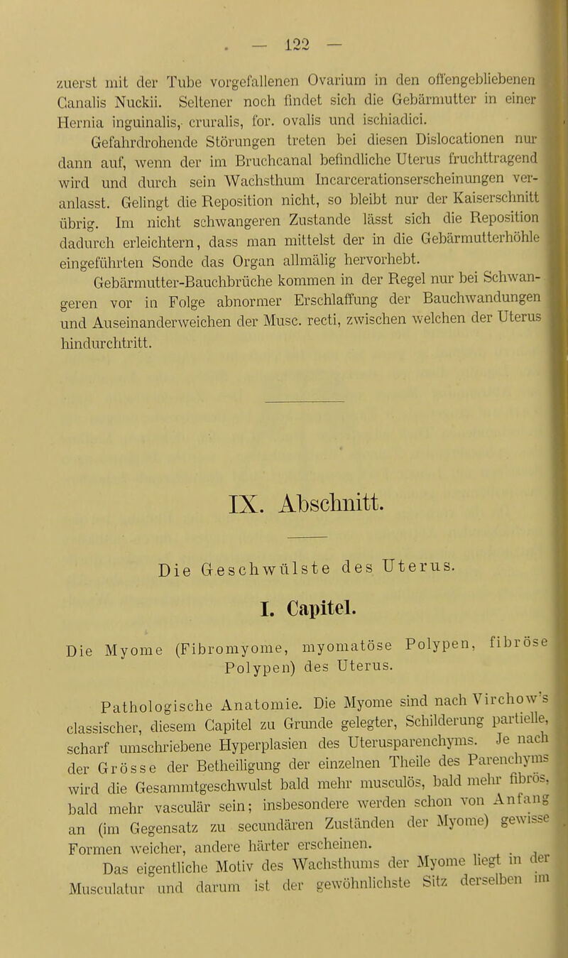 zuerst mit der Tube vorgefallenen Ovariurn in den oü'engebliebenen Ganalis Nuckii. Seltener noch findet sich die Gebärmutter in einer Hernia inguinalis,- cruralis, for. ovalis und ischiadici. Gefahrdrohende Störungen treten bei diesen Dislocationen nur dann auf, wenn der im Bruchcanal befindliche Uterus fruchttragend wird und durch sein Wachsthum Incarcerationserscheinimgen ver- anlasst. Gelingt die Reposition nicht, so bleibt nur der Kaiserschnitt übrig. Im nicht schwangeren Zustande lässt sich die Reposition dadurch erleichtern, dass man mittelst der in die Gebärmutterhöhle eingeführten Sonde das Organ allmälig hervorhebt. Gebärmutter-Bauchbrüche kommen in der Regel nur bei Schwan- geren vor in Folge abnormer Erschlaffung der Bauchwandungen und Auseinanderweichen der Muse, recti, zwischen welchen der Uterus hindurchtritt. IX. Abschnitt. Die Geschwülste des Uterus. I. Capitel. Die Myome (Fibromyome, myomatöse Polypen, fibröse Polypen) des Uterus. Pathologische Anatomie. Die Myome sind nach Virchow's classischer, diesem Capitel zu Grunde gelegter, Schilderung partielle, scharf umschriebene Hyperplasien des Uterusparenchyms. Je nach der Grösse der Betheiligung der einzelnen Theile des Parenchyms wird die Gesammtgeschwulst bald mehr musculös, bald mehr fibrös, bald mehr vasculär sein; insbesondere werden schon von Anfang an (im Gegensatz zu secundären Zuständen der Myome) gewisse Formen weicher, andere härter erscheinen. Das eigentliche Motiv des Wachsthums der Myome hegt in der Musculatur und darum ist der gewöhnlichste Sitz derselben mi