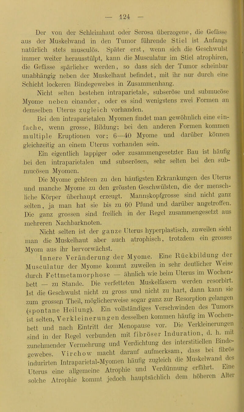 Der von der Schleimhaut oder Serosa überzogene, die Gelasse aus der Muskelwand in den Tumor führende Stiel ist Anfangs natürlich stets musculös. Später erst, wenn sich die Geschwulst immer weiter herausstülpt, kann die Musculatur im Stiel atrophiren, die Gefässe spärlicher werden, so dass sich der Tumor scheinlDar unabhängig neben der Muskelhaut befindet, mit ihr nur durch eine Schicht lockeren Bindegewebes in Zusammenhang. Nicht selten bestehen inlraparietale, subseröse und submucöse Myome neben einander, oder es sind wenigstens zwei Formen an demselben Uterus zugleich vorhanden. Bei den intraparietalen Myomen findet man gewöhnlich eine ein- fache, wenn grosse, Bildung-, bei den anderen Formen kommen multiple Eruptionen vor; 6—40 Myome und darüber können gleichzeitig an einem Uterus vorhanden sein. Ein eigenthch lappiger oder zusammengesetzter Bau ist häufig bei den intraparietalen und subserösen, sehr selten bei den sub- mucösen Myomen. Die Myome gehören zu den häufigsten Erkrankungen des Uterus und manche Myome zu den grössten Geschwülsten, die der mensch- liche Körper überhaupt erzeugt. Mannskopfgrosse sind nicht ganz selten, ja man hat sie bis zu 60 Pfund und darüber angetroffen. Die ganz grossen sind freilich in der Regel zusammengesetzt aus mehreren Nachbarknoten. Nicht selten ist der ganze Uterus hyperplastisch, zuweilen sieht man die Muskelhaut aber auch atrophisch, trotzdem ein grosses Myom aus ihr hervorwächst. Innere Veränderung der Myome. Eine Rückbildung der Musculatur der Myome kommt zuweilen in sehr deutlicher Weise durch Fettmetamorphose - ähnlich wie beim Uterus im Wochen- bett — zu Stande. Die verfetteten Muskelfasern werden resorbirt. Ist die Geschwulst nicht zu gross und nicht zu hart, dann kann sie zum grossen Theil, möglicherweise sogar ganz zur Resorption gelangen (spontane Heilung). Ein vollständiges Verschwinden des Tumors ist selten, Verkleinerungen desselben kommen häufig im Wochen- bett und nach Eintritt der Menopause vor. Die Verkleinerungen sind in der Regel verbunden mit fibröser Induration, d. h. mit zunehmender Vermehrung und Verdichtung des interstitiellen Binde- gewebes. Virchow macht darauf aufmerksam, dass bei libros indurirten Intraparietal-Myomen häufig zugleich die Muskel wand des Uterus eine allgemeine Atrophie und Verdünnung erföhrt. Lme solche Atrophie kommt jedoch hauptsächlich dem liöhercn Alter