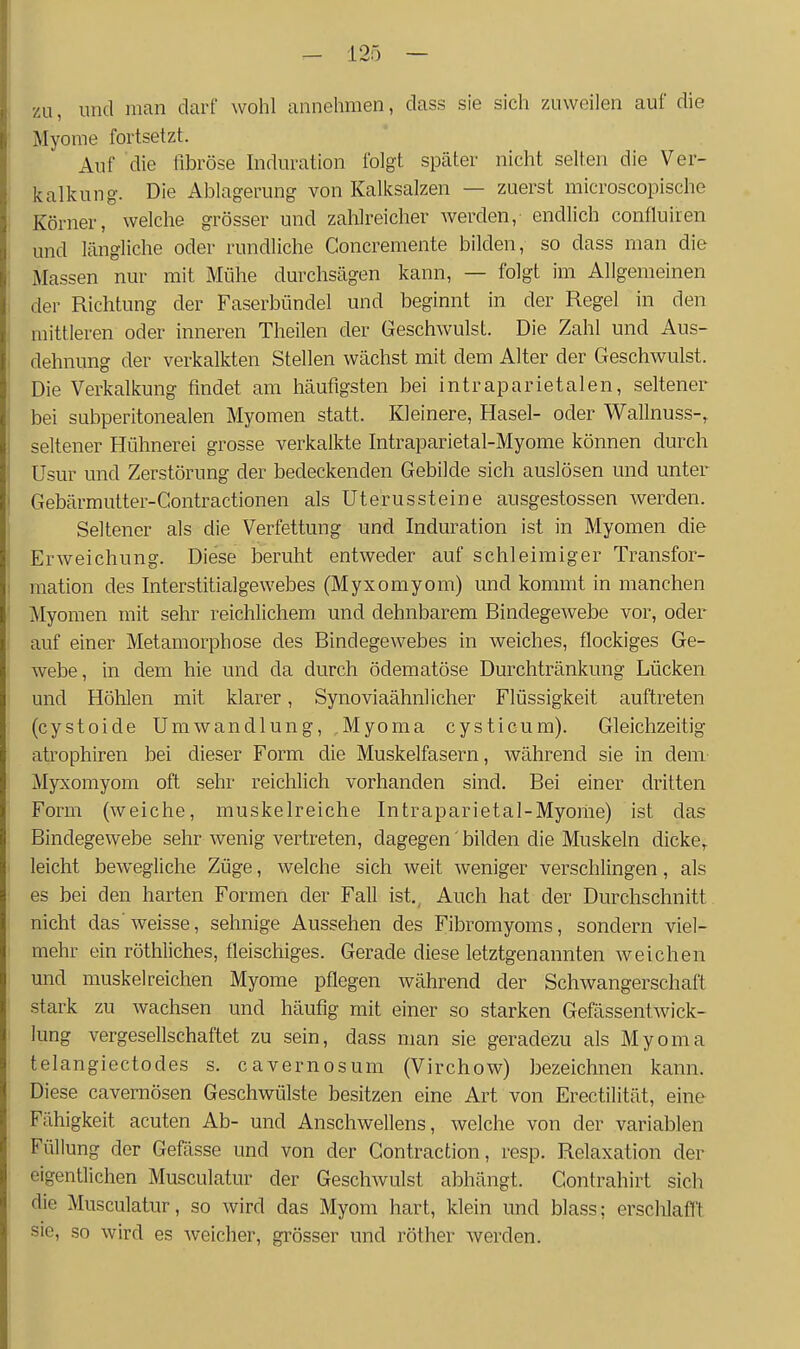 zu, und man darf wohl annehmen, dass sie sich zuweilen auf die Myome fortsetzt. Auf die fibröse Induration folgt später nicht selten die Ver- kalkung. Die Ablagerung von Kalksalzen — zuerst microscopische Körner, welche grösser und zahlreicher Averden, endlich confluiren und längliche oder rundliche Concremente bilden, so dass man die Massen nur mit Mühe durchsägen kann, — folgt im Allgemeinen der Richtung der Faserbündel und beginnt in der Regel in den mittleren oder inneren Theilen der Geschwulst. Die Zahl und Aus- dehnung der verkalkten Stellen wächst mit dem Alter der Geschwulst. Die Verkalkung findet am häufigsten bei intraparietalen, seltener bei subperitonealen Myomen statt. Kleinere, Hasel- oder Wallnuss-, seltener Hühnerei grosse verkalkte Intraparietal-Myome können durch üsur und Zerstörung der bedeckenden Gebilde sich auslösen und unter Gebärmutter-Contractionen als Uterussteine ausgestossen werden. Seltener als die Verfettung und Induration ist in Myomen die Erweichung. Diese beruht entweder auf schleimiger Transfor- mation des Interstitialgewebes (Myxomyom) und kommt in manchen Myomen mit sehr reichlichem und dehnbarem Bindegewebe vor, oder auf einer Metamorphose des Bindegewebes in weiches, flockiges Ge- webe, in dem hie und da durch ödematöse Durchtränkung Lücken und Hölilen mit klarer, Synoviaähnl icher Flüssigkeit auftreten (cystoide Umwandlung, Myoma cysticum). Gleichzeitig atrophiren bei dieser Form die Muskelfasern, während sie in dem Myxomyom oft sehr reichlich vorhanden sind. Bei einer dritten Form (weiche, muskelreiche Intraparietal-Myome) ist das Bindegewebe sehr wenig vertreten, dagegen' bilden die Muskeln dicke,, leicht bewegliche Züge, welche sich weit weniger verschlingen, als es bei den harten Formen der Fall ist. Auch hat der Durchschnitt nicht das'weisse, sehnige Aussehen des Fibromyoms, sondern viel- mehr ein röthliches, fleischiges. Gerade diese letztgenannten weichen und muskelreichen Myome pflegen während der Schwangerschaft stark zu wachsen und häufig mit einer so starken Gefässentwick- lung vergesellschaftet zu sein, dass man sie geradezu als Myoma telangiectodes s. cavernosum (Virchow) bezeichnen kann. Diese cavemösen Geschwülste besitzen eine Art von Erectilität, eine Fähigkeit acuten Ab- und Anschwellens, welche von der variablen Füllung der Gefässe und von der Gontraction, resp. Relaxation der eigentlichen Musculatur der Geschwulst abhängt. Contrahirt sich die Musculatur, so wird das Myom hart, klein und blass; erschlaff'! sie, so wird es weicher, grösser und röther werden.