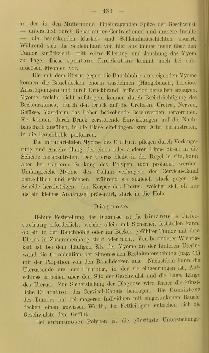 an der in den Muttenmmd hineinragenden Spitze der Geschwulst — unterstützt durch GelDärniutter-Contractionen und äussere Insulte — die bedeckenden Muskel- und Schleimhautschichten usurirt. Während sich die Schleimhaut von hier aus immer mehr über den Tumor zurückzieht, tritt ohne Eiterung und Jauchung das Myom zu Tage, Diese spontane Enucleation kommt auch bei sub- mucösen Myomen vor. Die mit dein Uterus gegen die Bauchhöhle aufsteigenden Myome können die Bauchdecken enorm ausdehnen (Hängebauch, herniöse Ausstülpungen) und durch Druckbrand Perforation derselben erzeugen. Myome, welche nicht aufsteigen, können durch Beeinträchtigung des Beckenraumes, durch den Druck auf die Ureteren, Uretra, Nerven, Gefässe, Mastdarm das Leben bedrohende Beschwerden hervorrufen, Sie können durch Druck zerstörende Einwirkungen auf die Nach- barschaft ausüben, in die Blase eindringen, zum After heraustreten, in die Bauchhöhle perforiren. Die intraparietalen Myome des Collum pflegen durch Verlänge- rung und Anschwellung der einen oder anderen Lippe direct in die Scheide herabzutreten. Der Uterus bleibt in der Regel in situ, kann aber bei stärkerer Senkung des Polypen auch prolabirt werden. Umfangreiche Myome des Collum verlängern den Cervical-Canal beträchtlich und schieben, während sie zugleich stark gegen die Scheide herabsteigen, den Körper des Uterus, welcher sich oft nur als ein kleines Anhängsel präsentirt, stark in die Höhe. Diagnose. Behufs Feststellung der Diagnose ist die bimanuelle Unter- suchung erforderlich, welche allein mit Sicherheit feststellen kann, ob ein in der Bauchhöhle oder im Becken gefühlter Tumor mit dem Uterus in Zusammenhang steht oder nicht. Von besonderer Wichtig- keit ist bei dem häufigen Sitz der Myome an der hinteren Uterin- wand die Combination der Simon'schen Rectaluntersuchung (pag. Ii) mit der Palpation von den Bauchdecken aus. Nächstdem kann die Uterussonde aus der Richtung, in der sie eingedrungen ist, Auf- schluss ertheilen über den Sitz der Geschwulst und die Lage, Länge des Uterus. Zur Sicherstellung der Diagnose wird ferner die künst- liche Dilatation des Cervical-Canals beitragen. Die Consistenz des Tumors hat bei mageren Individuen mit eingesunkenen Bauch- decken einen gewissen Werth, bei Fettleibigen entziehen sich die Geschwülste dem Gefühl. Bei submucösen Polypen ist die günstigste Untersuchungs-