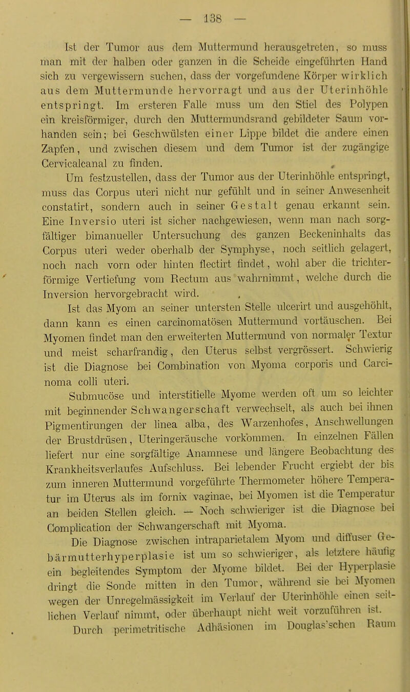 Ist der Tumor aus dem Muttermund herausgetreten, so muss man mit der halben oder ganzen in die Scheide eingeführten Hand sich zu vergewissern suchen, dass der vorgefundene Körper wirklich aus dem Muttermunde hervorragt und aus der Uterinhöhle entspringt. Im ersteren Falle muss um den Stiel des Polypen ein kreisförmiger, durch den Muttermundsrand gebildeter Saum vor- handen sein; bei Geschwülsten einer Lippe bildet die andere einen Zapfen, und zwischen diesem und dem Tumor ist der zugängige Gervicalcanal zu finden, , Um festzustellen, dass der Tumor aus der Uterinhöhle entspringt, muss das Corpus uteri nicht nur gefühlt und in seiner Anwesenheit constatirt, sondern auch in seiner Gestalt genau erkannt sein. Eine Inversio uteri ist sicher nachgewiesen, wenn man nach sorg- fältiger bimanueller Untersuchung des ganzen Beckeninhalts das Corpus uteri weder oberhalb der Symphyse, noch seitlich gelagert, noch nach vorn oder hinten flectirt findet, wohl aber die trichter- förmige Vertiefung vom Rectum aus wahrnimmt, welche durch die Inversion hervorgebracht wird. Ist das Myom an seiner untersten Stelle ulcerirt und ausgehöhlt, dann kann es einen carcinomatösen Muttermund vortäuschen. Bei Myomen findet man den erweiterten Muttermund von normaler Textur und meist scharfrandig, den Uterus selbst vergrössert. Schwierig ist die Diagnose bei Combination von Myoma corporis und Carci- noma colli uteri. Submucöse und interstitielle Myome werden oft um so leichter mit beginnender Schwangerschaft verwechselt, als auch bei ihnen Pigmentirungen der linea alba, des Warzenhofes, Anschwellungen der Brustdrüsen, Uteringeräusche vorkommen. In einzelnen Fällen liefert nur eine sorgfältige Anamnese und längere Beobachtung des- Krankheitsverlaufes Aufschluss. Bei lebender Frucht ergiebt der bis zum inneren Muttermund vorgeführte Thermometer höhere Tempera- tur im Uterus als im fornix vaginae, bei Myomen ist die Temperatur an beiden Stellen gleich. - Noch schwieriger ist die Diagnose bei Gomplication der Schwangerschaft mit Myoma. Die Diagnose zwischen intraparietalem Myom und diffuser Ge- bärmutterhyperplasie ist um so schwieriger, als letztere häufig ein begleitendes Symptom der Myome bildet. Bei der Hyperplasie dringt die Sonde mitten in den Tumor, während sie bei Myomen wegen der Unregelmässigkeit im Verlauf der Uterinhöhle einen seit- lichen Verlauf nimmt, oder überhaupt nicht weit vorzuführen ist. Durch perimetritische Adhäsionen im Douglas'schen Raum