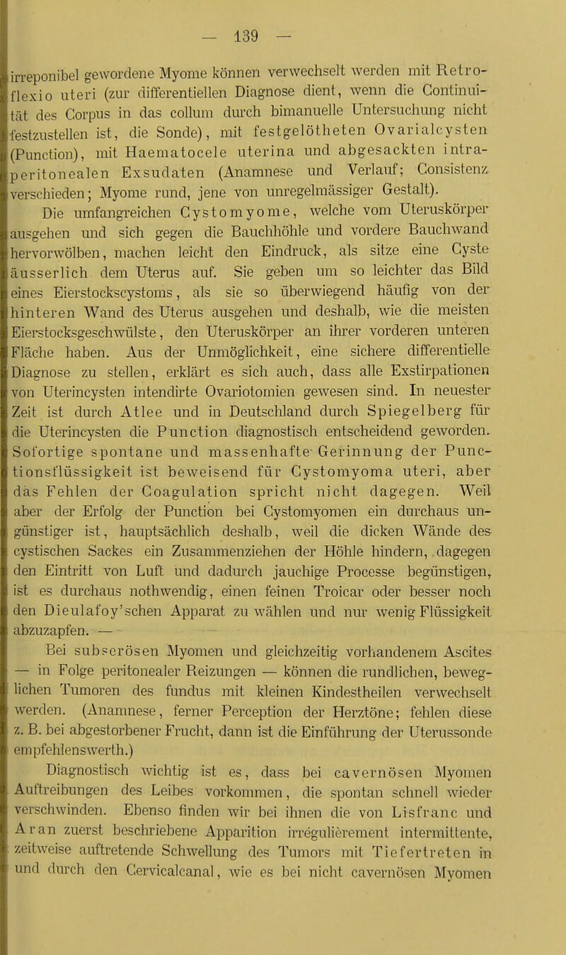 irreponibel gewordene Myome können verwechselt werden mit Retro- flexio uteri (zur difterentiellen Diagnose dient, wenn die Continui- tat des Corpus in das collum durch bimanuelle Untersuchung nicht festzustellen ist, die Sonde), mit festgelötheten Ovarialcysten (Function), mit Haematocele uterina und abgesackten intra- peritonealen Exsudaten (Anamnese und Verlauf; Consistenz. verschieden; Myome rund, jene von unregelmcässiger Gestalt). Die umfangreichen Cystomyome, welche vom Uteruskörper ausgehen und sich gegen die Bauchhöhle und vordere Bauchwand hervorwölben, machen leicht den Eindruck, als sitze eine Cyste ausser lieh dem Uterus auf. Sie geben um so leichter das Bild eines Eierstockscystoms, als sie so überwiegend häufig von der hinteren Wand des Uterus ausgehen und deshalb, wie die meisten Eierstocksgeschwülste, den Uteruskörper an ihrer vorderen unteren Fläche haben. Aus der Unmöglichkeit, eine sichere differentielle Diagnose zu stellen, erklärt es sich auch, dass alle Exstirpationen von Uterincysten intendirte Ovariotomien gewesen sind. In neuester Zeit ist durch Atlee und in Deutschland durch Spiegelberg für die Uterincysten die Function diagnostisch entscheidend geworden. Sofortige spontane und massenhafte- Gerinnung der Punc- tionst'lüssigkeit ist beweisend für Cystomyoma uteri, aber das Fehlen der Coagulation spricht nicht dagegen. Weil aber der Erfolg der Function bei Cystomyomen ein durchaus un- günstiger ist, hauptsächlich deshalb, weil die dicken Wände des- cystischen Sackes ein Zusammenziehen der Höhle hindern, dagegen den Eintritt von Luft und dadurch jauchige Processe begünstigen, ist es durchaus nothwendig, einen feinen Troicar oder besser noch den Dieulafoy'sehen Apparat zu wählen und nur wenig Flüssigkeit abzuzapfen. — Bei SU b per Ösen Myomen und gleichzeitig vorhandenem Ascites — in Folge peritonealer Reizungen — können die rundlichen, beweg- lichen Tumoren des fundus mit kleinen Kindestheilen verwechselt werden. (Anamnese, ferner Ferception der Herztöne; fehlen diese z. B. bei abgestorbener Frucht, dann ist die Einführung der Uterussonde empfehlens Werth.) Diagnostisch wichtig ist es, dass bei cavernösen Myomen Auftreibungen des Leibes vorkommen, die spontan schnell wieder verschwinden. Ebenso finden wir bei ihnen die von Lisfranc und Ar an zuerst beschriebene Apparition irregulierement intermittente, zeitweise auftretende Schwellung des Tumors mit Tiefertreten in und durch den Cervicalcanal, wie es bei nicht cavernösen Myomen