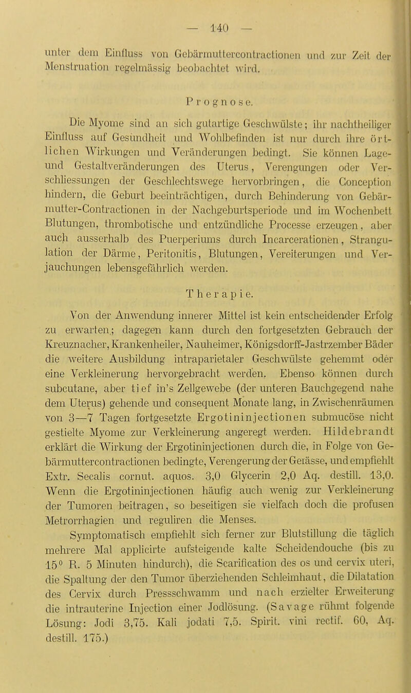 unter dein Einfluss von Geljärrnuttercontractionen und zur Zeit der Menstruation regelmässig beobachtet wird. P r o g n 0 s e. Die Myome sind an sich gutartige Gescliwülsle; ihr nachtiieiliger Einfluss auf Gesundheit und Wohlbefinden ist nur durch ihre ört- lichen Wirkungen und Veränderungen jjedingt. Sie können Lage- und Gestaltveränderungen des Uterus, Verengungen oder Ver- schliessungen der Geschlechtswege hervorbringen, die Gonceptiou hindern, die Geburt beeinträchtigen, durch Behinderung von Gebär- mutter-Contractionen in der Nachgeburtsperiode und im Wochenljett Blutungen, thrombotische und entzündliche Processe erzeugen, aber auch ausserhalb des Puerperiums durch Incarcerationen, Strangu- lation der Därme, Peritonitis, Blutungen, Vereiterungen und Ver- jauchungen lebensgefährlich werden. Therapie. Von der Anwendung innerer Mittel ist kein entscheidender Erfolg zu erwarten.; dagegen kann durch den fortgesetzten Gebrauch der Kreuznacher, Krankenheiler, Nauheimer, Königsdorff-Jastrzember Bäder die weitere Ausbildung intraparietaler Geschwülste gehemmt oder eine Verkleinerung hervorgebracht werden. Ebenso können durch subcutane, aber ti ef in's Zellgewebe (der unteren Bauchgegend nahe dem Uterus) gehende und consequent Monate lang, in Zwischenräumen von 3—7 Tagen fortgesetzte Ergotininjectionen submucöse nicht gestielte Myome zur Verkleinerung angeregt werden. Hildebrandt erklärt die Wirkung der Ergotininjectionen durch die, in Folge von Ge- bärmuttercontractionen bedingte, Verengerung der Geiässe, und empfiehlt Extr. Secalis cornut. aquos. 3,0 Glycerin 2,0 Aq. destill. 13,0. Wenn die Ergotininjectionen häufig auch wenig zur Verkleinerung der Tumoren beitragen, so beseitigen sie vielfach doch die profusen Metrorrhagien und reguliren die Menses. Symptomatisch empfiehlt sich ferner zur Blutstillung die täglich mehrere Mal applicirte aufsteigende kalte Scheidendouche (bis zu 150 R. 5 Minuten hindurch), die Scarification des os und cervix uteri, die Spaltung der den Tumor überziehenden Schleimhaut, die Dilatation des Cervix durch Pressschwamm und nach erzielter Erweiterung die intrauterine Injection einer Jodlösung. (Savage rühmt folgende Lösung: Jodi 3,75. Kali jodati 7,5. Spirit. vini rectif. 60, Aq. destill. 175.)