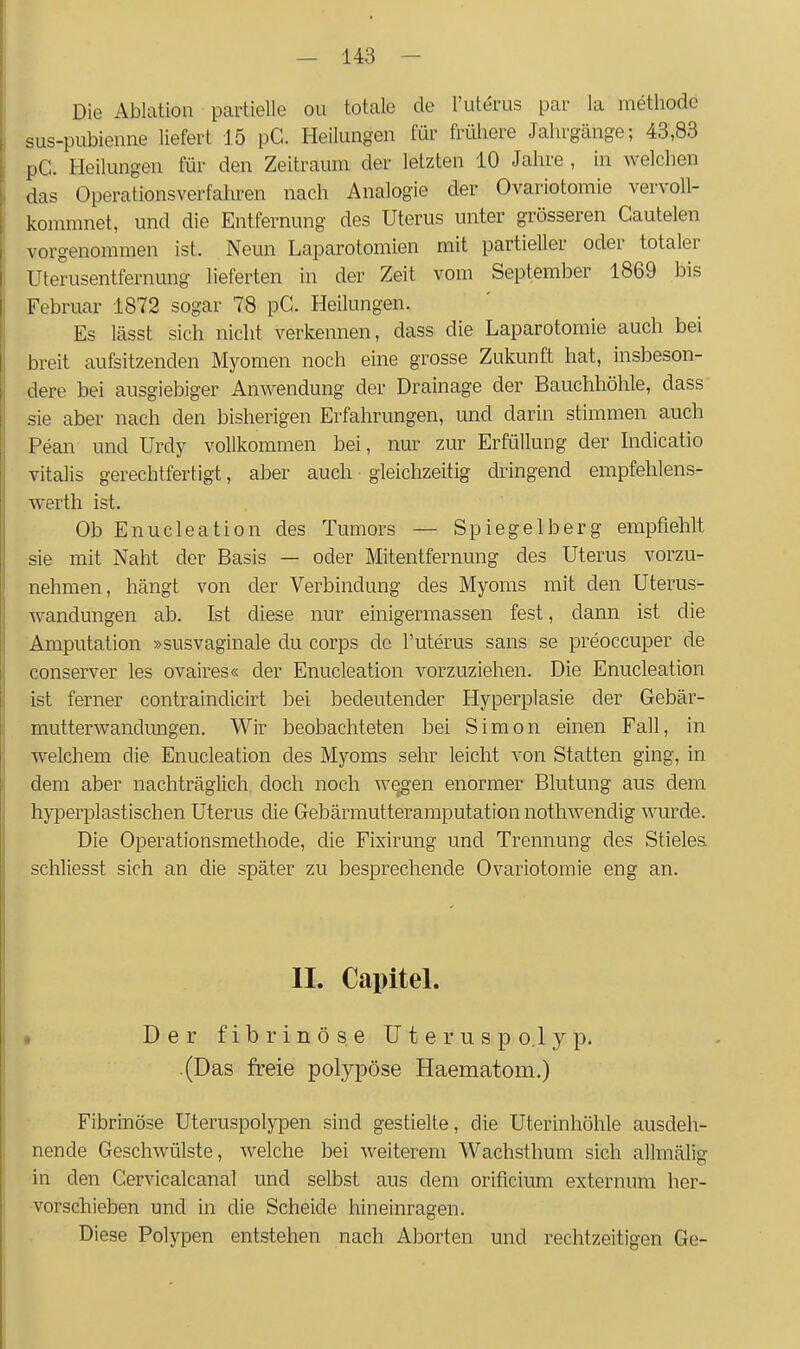 Die Ablation partielle ou totale de l'uterus par la inethode sus-pubieniie liefert 15 pC. Heilungen für frühere Jahrgänge; 43,83 pG. Heilungen für den Zeitraum der letzten 10 Jahre, in welchen das Operationsverfahren nach Analogie der Ovariotomie vervoll- kommnet, und die Entfernung des Uterus unter grösseren Cautelen vorgenommen ist. Neun Laparotomien mit partieller oder totaler Uterusentfernung lieferten in der Zeit vom September 1869 bis Februar 1872 sogar 78 pC. Heilungen. Es lässt sich nicht verkennen, dass die Laparotomie auch bei breit aufsitzenden Myomen noch eine grosse Zukunft hat, insbeson- dere bei ausgiebiger Anwendung der Drainage der Bauchhöhle, dass sie aber nach den bisherigen Erfahrungen, und darin stimmen auch Pean und Urdy vollkommen bei, nm' zur Erfüllung der Indicatio Vitalis gerechtfertigt, aber auch gleichzeitig dringend empfehlens- werth ist. Ob Enucleation des Tumors — Spiegelberg empfiehlt sie mit Naht der Basis — oder Mitentfernung des Uterus vorzu- nehmen, hängt von der Verbindung des Myoms mit den Uterus- wandungen ab. Ist diese nur einigermassen fest, dann ist die Amputation »susvaginale du corps de l'uterus sans se preoccuper de conserver les ovaires« der Enucleation vorzuziehen. Die Enucleation ist ferner contraindicirt bei bedeutender Hyperplasie der Gebär- mutterwandungen. Wir beobachteten bei Simon einen Fall, in welchem die Enucleation des Myoms sehr leicht von Statten ging, in dem aber nachträglich doch noch w^gen enormer Blutung aus dem hyperplastischen Uterus die Gebärmutteramputation nothwendig wurde. Die Operationsmethode, die Fixirung und Trennung des Stieles schliesst sich an die später zu besprechende Ovariotomie eng an. II. Capitel. » Der fibrinöse Uterus po.lyp. .(Das freie polypöse Haematom.) Fibrinöse Uteruspolypen sind gestielte, die Uterinhöhle ausdeh- nende Geschwülste, welche bei weiterem Wachsthum sich allmälig in den Cervicalcanal und selbst aus dem orificium externum her- ■vorscliieben und in die Scheide hineinragen. Diese Polypen entstehen nach Aborten und rechtzeitigen Ge-