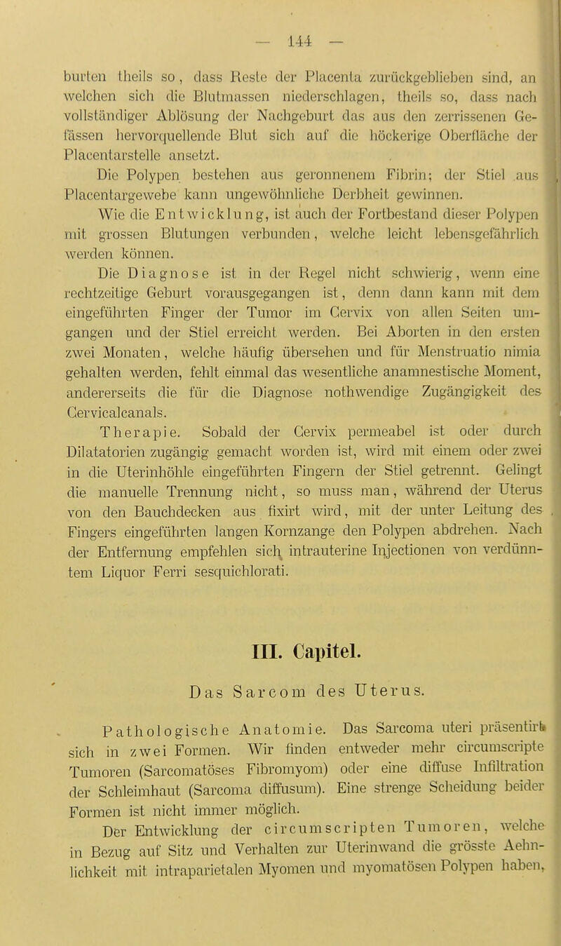 burten theils so, dass Reste der Placenta zurückgeblieben sind, an Avelchen sich die Bliitmassen niederschlagen, theils so, dass nach vollständiger Ablösung der Nachgeburt das aus den zerrissenen Ge- lassen hervorcjuellende Blut sich auf die liöckerige Oberfläche der Placentarstellc ansetzt. Die Polypen bestehen aus geronnenem Fibrin; der Stiel .aus Placentargewebe kann ungewöhnliche Derbheit gewinnen. Wie die Entwicklung, ist auch der Fortbestand dieser Polypen mit grossen Blutungen verbunden, welche leicht lebensgefährlich werden können. Die Diagnose ist in der Regel nicht schwierig, wenn eine rechtzeitige Geburt vorausgegangen ist, denn dann kann mit dem eingeführten Finger der Tumor im Gervix von allen Seiten um- gangen und der Stiel erreicht werden. Bei Aborten in den ersten zwei Monaten, welche häufig übersehen und für Menstruatio nimia gehalten werden, fehlt einmal das wesentliche anamnestische Moment, andererseits die für die Diagnose nothwendige Zugängigkeit de? Gervicalcanals. Therapie. Sobald der Gervix permeabel ist oder durch Dilatatorien zugängig gemacht worden ist, wird mit einem oder zwei in die Uterinhöhle eingeführten Fingern der Stiel getrennt. Gelingt die manuelle Trennung nicht, so muss man, während der Uterus von den Bauchdecken aus hxirt wird, mit der unter Leitung des Fingers eingeführten langen Kornzange den Polypen abdrehen. Nach der Entfernung empfehlen sicl\ intrauterine Injectionen von verdünn- tem Liquor Ferri sesquichlorati. III. Capitel. Das Sarcom des Uterus. Pathologische Anatomie. Das Sarcoma uteri präsentirt, sich in zwei Formen. Wir finden entweder mehr circumscripte Tumoren (Sarcomatöses Fibromyom) oder eine diffuse Infiltration der Schleimhaut (Sarcoma diffusum). Eine strenge Scheidung beider Formen ist nicht immer möglich. Der Entwicklung der cir cum Scripten Tumoren, welche in Bezug auf Sitz und Verhalten zur Uterinwand die grösste Aehn- lichkeit mit intraparietalen Myomen und myomatösen Polypen haben,