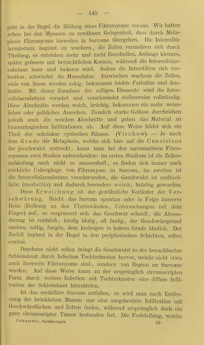 geht in der Regel die Bildung eines Fibromyoms voraus. Wir hatten schon bei den Myomen zu erwähnen Gelegenheit, dass durch Meta- plasie Fibromyome bisweilen in Sarcome übergehen. Die Intercellu- larsubstanz beginnt zu wuchern, die Zellen vermehren sich durch Theilung, es entstehen mehr und mehr Rundzellcn, Anfangs kleinere, später grössere mit beträchtlichen Kernen, während die Intercellular- substanz loser und lockerer wird. Indem die Interstitien sich ver- breiten, schwindet die Musculatur. Inzwischen wachsen die Zellen, viele von ihnen werden eckig, bekommen leichte Fortsätze und Aus- läufer. Mit dieser Zunahme der zelligen Elemente wird die Inter- cellularsubstanz verzehrt und verschwindet stellenweise vollständig. Diese Abschnitte werden weich, brüchig, bekommen ein mehr weiss- liches oder gelbliches Aussehen. Ziemlich starke Gefässe durchziehen jedoch auch die weichen Abschnitte und geben das Material zu hämorrhagischen Infiltrationen ab. Auf diese Weise bildet sich ein Theil der scheinbar cystischen Räume. (Virchow). — Je nach dem Grade d^r Metaplasie, welche sich hier auf die Gonsistenz der Geschwulst erstreckt, kann man bei den sarcomatösen Fibro- myomen zwei Stadien unterscheiden: im ersten Stadium ist die Zellen- anhäufung noch nicht so massenhaft, es finden sich immer noch reichliche Uebergänge von Fibromyom zu Sarcom, im zweiten ist die Intercellularsubstanz verschwunden, die Geschwulst ist multicel- lulär (medullär) und dadurch besonders weich, brüchig geworden. Diese Erweichung ist der gewöhnliche Vorläufer der Ver- schwärung. Bricht das Sarcom spontan oder in Folge äusserer Reize (Reibung an den Uterinwänden, Untersuchungen mit dem Finger) auf, so vergrössert sich das Geschwür schnell, die Abson- derung ist reichlich, häufig blutig, oft faulig, der Geschwürsgrund uneben, zottig, fungös, dem krebsigen in hohem Grade ähnlich. Der Zerfall beginnt in der Regel in den peripherischen Schichten, selten ■central. Durchaus nicht selten bringt die Geschwulst in der benachbarten Schleimhaut durch Infection Tochterknoten hervor, welche nicht etwa auch ihrerseits Fibromyome sind, sondern von Beginn an Sarcome werden. Auf diese Weise kann zu der ursprünglich circumscripten Form durch weitere Infection mit Tochterknoten eine diffuse Infil- tration der Schleimhaut hinzutreten, Ist das medulläre Sarcom zerfallen, so wird man nach Entfer- nung der bröcklichen Massen nur eine ausgebreitete Infiltration'mit Geschwürsflächen und Zotten finden, während ursprünglich doch ein ganz circumscripter Tumor bestanden hat. Die Feststellung, welche Cohnstein, Gynäkologie. in