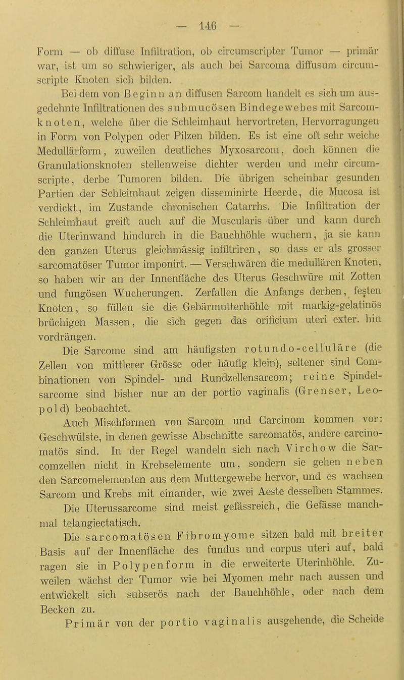 Form — ob diltuse InlillraUon, ob circuinscriptor Tumor — primär war, ist um so schwieriger, als aucli he'i Sarcoma diffusum circum- scripte KnoLen sicli bilden. Bei dem von Beginn an diffusen Sarcom handelt es sich um aus- gedehnte Infiltrationen des submucösen Bindegewebes mit Sarcom- knoten, weiclie über die Schleimhaut hervortreten, Hervorragungeii in Form von Polypen oder Pilzen bilden. Es ist eine oft sehr weiche Medullärform, zuweilen deutliches Myxosarcom, doch können die Granulationslmolen stellenweise dichter werden und mehr circum- scripte, derbe Tuinoren bilden. Die übrigen scheinbar gesunden Partien der Schleimhaut zeigen disseminirte Heerde, die Mucosa ist verdickt, im Zustande chronischen Gatarrhs. Die Infiltration der Schleimhaut greift auch auf die Muscularis über und kann durch die Uterinwand hindurch in die Bauchhöhle wuchern, ja sie kann den ganzen Uterus gleichmässig infiltriren, so dass er als grosser sarcomatöser Tumor imponirt. — Verschwären die medullären Knoten, so haben wir an der Innenfläche des Uterus Geschwüi-e mit Zotten und fungösen Wucherungen. Zerfallen die Anfangs derben, festen Knoten, so füllen sie die Gebärmutter höhle mit markig-gelatinös brüchigen Massen, die sich gegen das orificium uteri exter. hin vordrängen. Die Sarcome sind am häufigsten rotundo-celluläre (die Zellen von mittlerer Grösse oder häufig klein), seltener sind Gom- binationen von Spindel- und Rundzellensarcom; reine Spindel- sarcome sind bisher nur an der portio vaginalis (Grenser, Leo- pold) beobachtet. Auch Mischformen von Sarcom und Carcmom kommen vor: Geschwülste, in denen gewisse Abschnitte sarcomatös, andere carcino- matös sind. In der Regel wandeln sich nach Virchow die Sar- comzellen nicht in Krebselemente um, sondern sie gehen neben den Sarcomelementen aus dem Muttergewebe hervor, und es wachsen Sarcom und Krebs mit einander, wie zwei Aeste desselben Stammes. Die Uterussarcome sind meist gefässreich, die Gefässe manch- mal telangiectatisch. Die sarcomatösen Fibromyome sitzen bald mit breiter Basis auf der Innenfläche des fundus und corpus uteri auf, bald ragen sie in Polyp en form in die erweiterte Uterinhöhle. Zu- weilen wächst der Tumor wie bei Myomen mehr nach aussen mid entwickelt sich subserös nach der Bauchhöhle, oder nach dem Becken zu. Primär von der portio vaginalis ausgehende, die Scheide