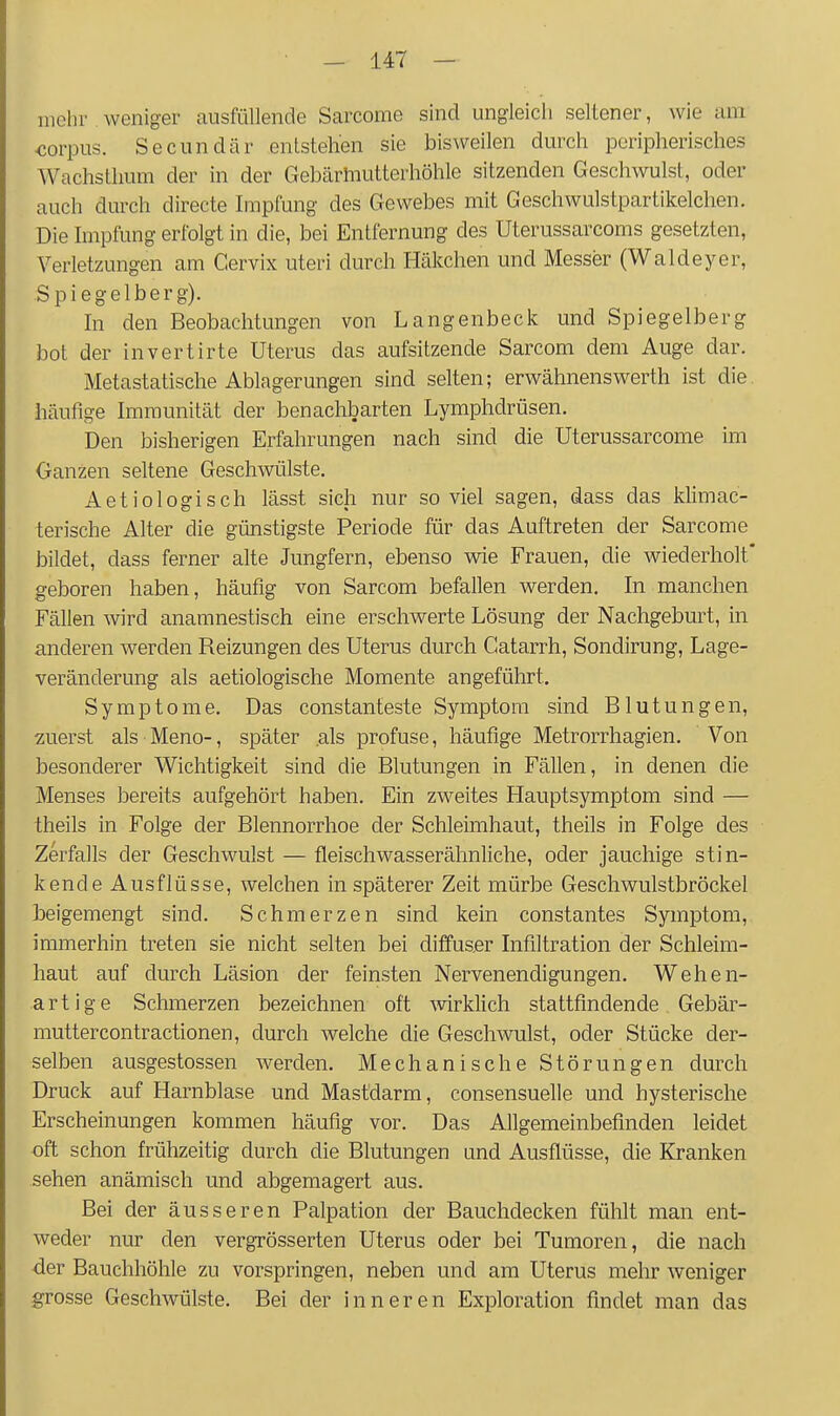 melu' weniger ausfüllende Sarcome sind ungleich seltener, wie am corpus. Secundär entstehen sie bisweilen durch peripherisches Wachsthum der in der Gebärmutterhöhle sitzenden Geschwulst, oder auch durch directe Impfung des Gewebes mit Geschwulstpartikelchen. Die hnpfung erfolgt in die, bei Entfernung des Uterussarcoms gesetzten, Verletzungen am Cervix uteri durch Häkchen und Messer (Waldeyer, Spiegelberg). hl den Beobachtungen von Langenbeck und Spiegelberg bot der invertirte Uterus das aufsitzende Sarcom dem Auge dar. Metastatische Ablagerungen sind selten; erwähnenswerth ist die häufige Immunität der benachbarten Lymphdrüsen. Den bisherigen Erfahrungen nach sind die Uterussarcome im Ganzen seltene Geschwülste. Aetiologisch lässt sich nur so viel sagen, dass das klimac- terische Alter die günstigste Periode für das Auftreten der Sarcome bildet, dass ferner alte Jungfern, ebenso wie Frauen, die wiederholt' geboren haben, häufig von Sarcom befallen werden. In manchen Fällen wird anamnestisch eine erschwerte Lösung der Nachgeburt, in anderen werden Reizungen des Uterus durch Gatarrh, Sondirung, Lage- veränderung als aetiologische Momente angeführt, Symptome. Das constanteste Symptom sind Blutungen, zuerst als Meno-, später als profuse, häufige Metrorrhagien. Von besonderer Wichtigkeit sind die Blutungen in Fällen, in denen die Menses bereits aufgehört haben. Ein zweites Hauptsymptom sind — theils in Folge der Blennorrhoe der Schleimhaut, theils in Folge des Zerfalls der Geschwulst — fleischwasserähnliche, oder jauchige stin- kende Ausflüsse, welchen in späterer Zeit mürbe Geschwulstbröckel beigemengt sind. Schmerzen sind kein constantes Symptom, immerhin treten sie nicht selten bei diffuser Infiltration der Schleim- haut auf durch Läsion der feinsten Nervenendigungen. Wehen- artige Schmerzen bezeichnen oft -wirklich stattfindende Gebär- muttercontractionen, durch welche die Geschwulst, oder Stücke der- selben ausgestossen werden. Mechanische Störungen durch Druck auf Harnblase und Mastdarm, consensuelle und hysterische Erscheinungen kommen häufig vor. Das Allgemeinbefinden leidet oft schon frühzeitig durch die Blutungen und Ausflüsse, die Kranken sehen anämisch und abgemagert aus. Bei der äusseren Palpation der Bauchdecken fühlt man ent- weder nur den vergrösserten Uterus oder bei Tumoren, die nach der Bauchhöhle zu vorspringen, neben und am Uterus mehr weniger grosse Geschwülste. Bei der inneren Exploration findet man das