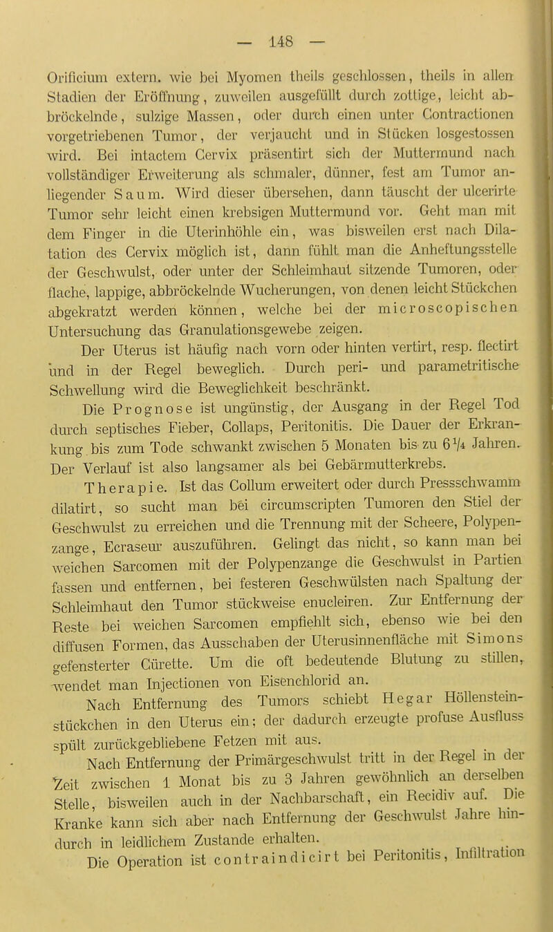 Orificium extern, wie bei Myomen theils geschlossen, theils in allen Stadien der Eröffnung, zuweilen ausgefüllt durch zottige, leicht ab- bröckelnde, sulzige Massen, oder durch einen unter Contractionen vorgetriebenen Tumor, der verjaucht und in Stücken losgestossen wird. Bei intactem Cervix prilsentirt sich der Muttermund nach vollständiger Erweiterung als schmaler, dünner, fest am Tumor an- liegender Saum. Wird dieser übersehen, dann täuscht der ulcerirte Tumor sehr leicht einen krebsigen Muttermund vor. Geht man mit dem Finger in die Uterinhöhle ein, was bisweilen erst nach Dila- tation des Cervix möglich ist, dann fühlt man die Anheftungsstelle der Geschwulst, oder unter der Schleimhaut sitzende Tumoren, oder flache, lappige, abbröckelnde Wucherungen, von denen leicht Stückchen abgekratzt werden können, welche bei der microscopisehen Untersuchung das Granulationsgewebe zeigen. Der Uterus ist häufig nach vorn oder hinten vertirt, resp. flectirt und in der Regel beweglich. Durch peri- und parametritische Schwellung wird die Beweglichkeit beschränkt. Die Prognose ist ungünstig, der Ausgang in der Regel Tod durch septisches Fieber, Collaps, Peritonitis. Die Dauer der Erkran- kung bis zum Tode schwankt zwischen 5 Monaten bis zu 6^* Jaliren, Der Verlauf ist also langsamer als bei Gebärmutterkrebs. Therapie. Ist das Collum erweitert oder durch Pressschwamm dilatirt, so sucht man b&i circumscripten Tumoren den Stiel der Geschwulst zu erreichen und die Trennung mit der Scheere, Polyiaen- zange, Ecrasem- auszuführen. Gelingt das nicht, so kann man bei weichen Sarcomen mit der Polypenzange die Geschwulst in Partien fassen und entfernen, bei festeren Geschwülsten nach Spaltung der Schleimhaut den Tumor stückweise enucleiren. Zur Entfernung der Reste bei weichen Sarcomen empfiehlt sich, ebenso wie bei den diffusen Formen, das Ausschaben der Uterusinnenfläche mit Simons gefensterter Cürette. Um die oft bedeutende Blutung zu stillen, -wendet man Injectionen von Eisenchlorid an. Nach Entfernung des Tumors schiebt Hegar Höhenstein- stückchen in den Uterus ein; der dadurch erzeugte profuse Ausfluss spült zurückgebliebene Fetzen mit aus. Nach Entfernung der Primärgeschwulst tritt in der Regel m der ^eit zwischen \ Monat bis zu 3 Jahren gewöhnlich an derselben Stelle bisweilen auch in der Nachbarschaft, ein Recidiv auf. Die Kranke kann sich aber nach Entfernung der Geschwulst Jahre hm- durch in leidlichem Zustande erhalten. Die Operation ist contraindicirt bei Peritonitis, Intiltration