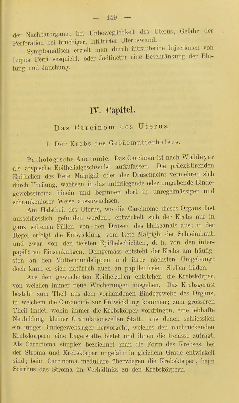 ■der Nachbarorgane, bei Unbeweglichkeil des Uterus, Gefahr der Perforation bei brüchiger, infiltrirter Uteruswand. Symptomatisch erzielt man durch intrauterine Injectionen von Liquor Ferri sesquichl. oder Jodtinctur eine Beschränkung der Blu- tung und Jauchung. IT. Capitel. Das Carcinom des Uterus. I. Der Krebs des Gebärmutterhalses. Pathologische Anatomie. Das Carcinom ist nach Waldeyer als atypische Epithelialgeschwulst aufzufassen. Die präexistirenden Epithelien des Rete Malpighi oder der Drüsenacini vermehren sich durch Theilung, wachsen in das unterliegende oder umgebende Binde- gewebsstroma hinein und beginnen dort in unregelraässiger und schrankenloser Weise auszuwachsen. Am Halstheil des Uterus, wo die Carcinome dieses Organs fast ausschliesslich gefunden werden, entwickelt sich der Krebs nur in ganz seltenen Fällen von den Drüsen des Halscanals aus; in der Regel erfolgt die Entwicklung vom Rete Malpighi der Sclileimhaut, und zwar von den tiefsten Epithelschichten, d. h. von den inter- papillären Einsenkungen. Demgemäss entsteht der Krebs am häufig- sten an den Muttermundslippen und ihrer nächsten Umgebung; doch kann er sich natürlich auch an papjllenfreien Stellen bilden. Aus den gewucherten Epithelzellen entstehen die Krebskörper, von welchen immer neue Wucherungen ausgehen. Das Krebsgerüst Gesteht zum Theil aus dem vorhandenen Bindegewebe des Organs, in welchem die Carcinome zur Entwicklung kommen; zum grösseren Theil findet, wohin immer die Krebskörper vordringen, eine lebhafte Neubildung kleiner Granulationszellen Statt, aus denen schliesslich ein junges Bindegewebslager hervorgeht, w^elches den nachrückenden Krebskörpern eine Lagerstätte bietet und ihnen die Gefässe zuträgt. Als Carcinoma simplex bezeichnet man die Form des Krebses, bei der Stroraa und Krebskörper ungefähr in gleichem Grade entwickelt sind; beim Carcinoma medulläre überwiegen die Krebskörper, beim Scirrhus das Stroma im Verhältniss zu den Krebskörpern.