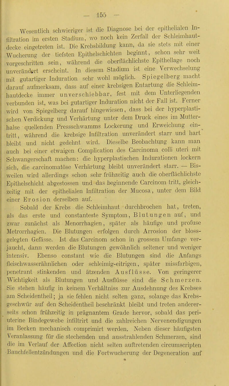 Wesentlich schwieriger ist die Diagnose bei der epithelialen hi- filtration im ersten Stadium, wo noch kein Zerfall der Schleimhaut- decke eingetreten ist. Die Krebsbildung kann, da sie stets mit einer Wucherung der tiefsten Epithelschichten beginnt, schon sehr weit vorgeschritten sein, während die oberflächlichste Epithellage noch unverändert erscheint. In diesem Stadium ist eine Verwechselung mit gutartiger Induration sehr wohl möglich. Spiegelberg macht darauf aufmerksam, dass auf einer krebsigen Entartung che Schleim- hautdecke immer unverschiebbar, fest mit dem Unterliegenden verbunden ist, was bei gutartiger Induration nicht der Fall ist. Ferner wird von Spiegelberg darauf hingewiesen, dass bei der hyperplasti- schen Verdickung und Verhärtung unter dem Druck eines im Mutter- halse quellenden Pressschwamms Lockerung und Erweichung ein-^ tritt, während die krebsige Infiltration unverändert starr und hart bleibt und nicht gedehnt wird. Dieselbe Beobachtung kann man auch bei einer etwaigen Complication des Carcinoma colli uteri mit Schwangerschaft machen: die hyperplastischen Indurationen lockern sich, die carcinomatöse Verhärtung bleibt unverändert starr. — Bis- weilen wird allerdings schon sehr frühzeitig auch die oberflächlichste Epithelschicht abgestossen und das beginnende Carcinom tritt, gleich- zeitig mit der epithehalen Infiltration der Mucosa, unter dem Bild einer Erosion derselben auf. Sobald der Krebs die Schleimhaut durchbrochen hat, treten, als das erste und constanteste Symptom, Blutungen auf, und zwar zunächst als Menorrhagien, später als häufige und profuse Metrorrhagien. Die Blutungen erfolgen durch Arrosion der bloss- gelegten Gefässe. Ist das Carcinom schon in grossem Umfange ver- jaucht, dann werden die Blutungen gewöhnlich seltener und weniger intensiv. Ebenso constant wie die Blutungen sind die Anfangs fleischwasserähnlichen oder schleimig-eitrigen, später missfarbigen, penetrant stinkenden und ätzenden Ausflüsse. Von geringerer Wichtigkeit als Blutungen und Ausflüsse sind die Schmerzen. Sie stehen häufig in keinem Verhältniss zur Ausdehnung des Krebses am Scheidentheil; ja sie fehlen nicht selten ganz, solange das Krebs- geschwür auf den Scheidentheil beschränkt bleibt und treten anderer- seits schon frühzeitig in prägnantem Grade hervor, sobald das peri- uterine Bindegewebe infiltrirt und die zahlreichen Nervenendigungen im Becken mechanisch comprimirt werden. Neben dieser häufigsten Veranlassung für die stechenden und ausstrahlenden Schmerzen, sind die im Verlauf der Affection nicht selten auftretenden circumscripten •Bauchfellentzündungen und die Fortwucherung der Degeneration auf