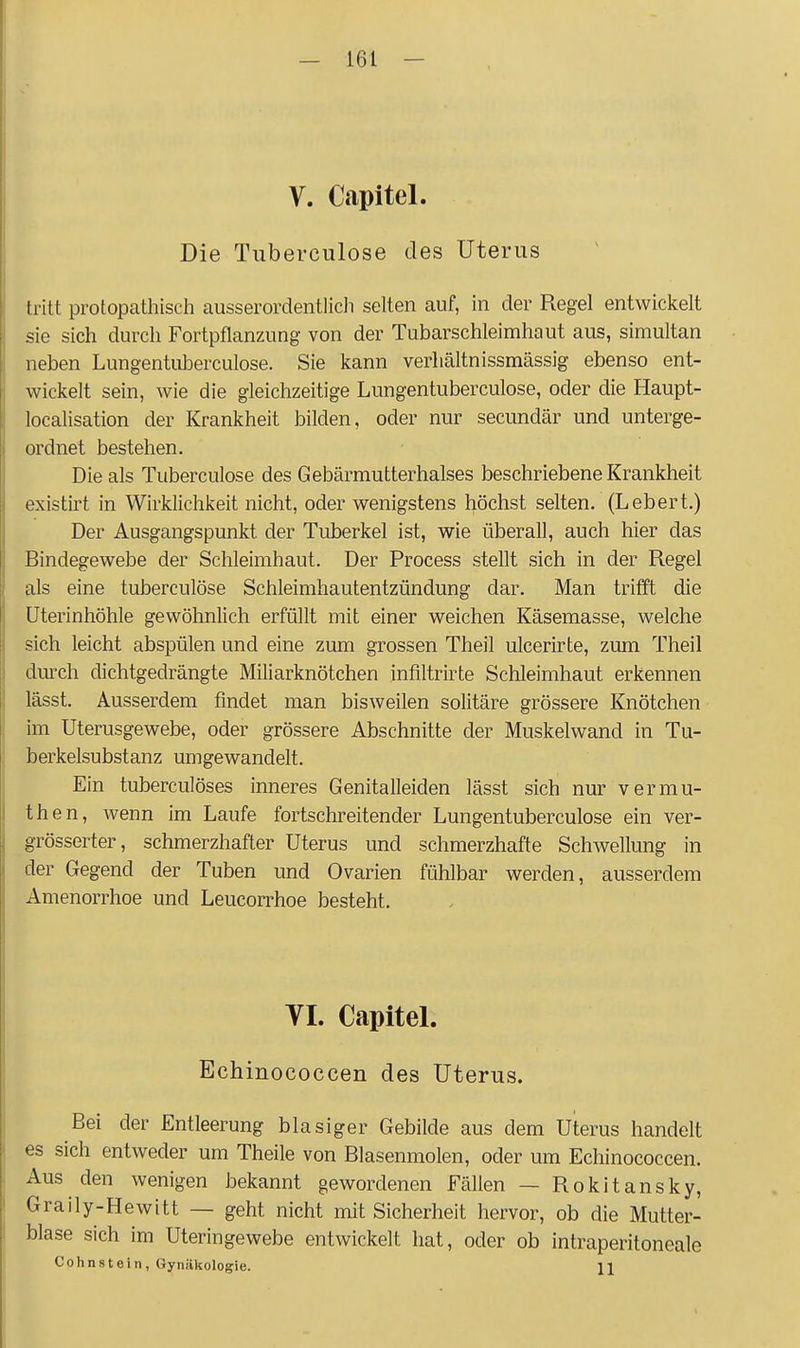 V. Capitel. Die Tuberciilose des Uterus tritt protopathisch ausserordentlicli selten auf, in der Regel entwickelt sie sich durch Fortpflanzung von der Tubarschleimhaut aus, simultan neben Lungentuberculose. Sie kann verhältnissmässig ebenso ent- wickelt sein, wie die gleichzeitige Lungentuberculose, oder die Haupt- localisation der Krankheit bilden, oder nur secundär und unterge- ordnet bestehen. Die als Tuberculose des Gebärmutterhalses beschriebene Krankheit existirt in Wirklichkeit nicht, oder wenigstens höchst selten. (Lebert.) Der Ausgangspunkt der Tuberkel ist, wie überall, auch hier das Bindegewebe der Schleimhaut. Der Process stellt sich in der Regel als eine tuberculose Schleimhautentzündung dar. Man trifft die üterinhöhle gewöhnlich erfüllt mit einer weichen Käsemasse, welche sich leicht abspülen und eine zum grossen Theil ulcerirte, zum Theil durch dichtgedrängte Miliarknötchen infiltrirte Schleimhaut erkennen lässt. Ausserdem findet man bisweilen solitäre grössere Knötchen im Uterusgewebe, oder grössere Abschnitte der Muskelwand in Tu- berkelsubstanz umgewandelt. Ein tuberculöses inneres Genitalleiden lässt sich nur vermu- then, wenn im Laufe fortschreitender Lungentuberculose ein ver- grösserter, schmerzhafter Uterus und schmerzhafte Schwellung in der Gegend der Tuben und Ovarien fühlbar werden, ausserdem Amenorrhoe und Leucorrhoe besteht. VI. Capitel. Echinococcen des Uterus. Bei der Entleerung blasiger Gebilde aus dem Uterus handelt es sich entweder um Theile von Blasenmolen, oder um Echinococcen. Aus den wenigen bekannt gewordenen Fällen — Rokitansky, Graily-Hewitt — geht nicht mit Sicherheit hervor, ob die Mutter- blase sich im Uteringewebe entwickelt hat, oder ob intraperitoneale Cohnstein, Gynäkologie. H