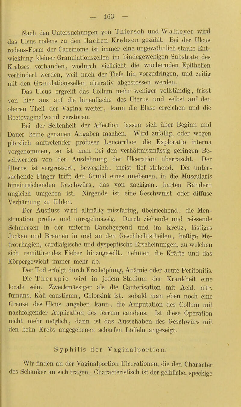 Nach den Untersuchungen yon Thiersch und Waldeyer wird Idas Ulcus rodens zu den flachen Krebsen gezählt. Bei der Ulcus rodens-Form der Carcinome ist immer eine ungewöhnlich starke Ent- wicklung kleiner Granulationszellen im bindegewebigen Substrate des Krebses vorhanden, wodurch vielleicht die wuchernden Epithelien I verhindert werden, weit nach der Tiefe hin vorzudringen, und zeitig mit den Granulationszellen ulcerativ abgestossen werden. Das Ulcus ergreift das Collum mehr weniger vollständig, frisst von hier aus auf die Innenfläche des Uterus und selbst auf den oberen Theil der Vagina weiter, kann die Blase erreichen und die Rectovaginalwand zerstören. Bei der Seltenheit der Affection lassen sich über Beginn und Dauer keine genauen Angaben machen. Wird zufällig, oder wegen plötzlich auftretender profuser Leucorrhoe die Exploratio interna -vorgenommen, so ist man bei den verhältnissmässig geringen Be- schAverden von der Ausdehnung der Ulceration überrascht. Der Uterus ist vergrössert, beweglich, meist tief stehend. Der unter- suchende Finger trifft den Grund eines unebenen, in die Muscularis hineinreichenden Geschwürs, das von zackigen, harten Rändern ungleich umgeben ist. Nirgends ist eine Geschwulst oder diffuse Verhärtung zu fühlen. Der Ausfluss wird allmälig missfarbig, übelriechend, die Men- struation profus und unregelmässig. Durch ziehende und reissende Schmerzen in der unteren Bauchgegend und im Kreuz, lästiges Jucken und Brennen in und an den Geschlechtstheilen, heftige Me- trorrhagien, cardialgische und dyspeptische Erscheinungen, zu welchen sich remittirendes Fieber hinzugesellt, nehmen die Kräfte und das Körpergewicht immer mehr ab. Der Tod erfolgt durch Erschöpfung, Anämie oder acute Peritonitis. Die Therapie wird in jedem Stadium der Krankheit eine locale sein. Zweckmässiger als die Cauterisation mit Acid. nitr. fumans, Kali causticum, Chlorzink ist, sobald man eben noch eine Grenze des Ulcus angeben kann, die Amputation des Collum mit nachfolgender Application des ferrum candens. Ist diese Operation nicht mehr möglich, dann ist das Ausschaben des Geschwürs mit I den beim Krebs angegebenen scharfen Löffeln angezeigt. 1^ Syphilis der Vaginalportion. L Wir finden an der Vaginalportion Ulcerationen, die den Character j des Schanker an sich tragen. Characteristisch ist der gelbliche, speckige I