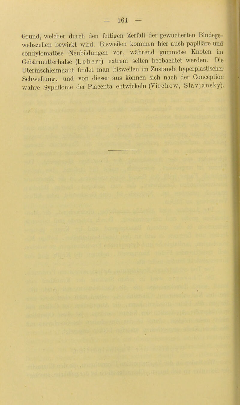 Grund, welcher durch den fettigen Zerlall der gewucherten Bindege- webszellen bewirkt wird. Bisweilen kommen hier auch papilläre und condylomatöse Neubildungen vor, während gummöse Knoten im Gebärnmtterhalse (Lebert) extrem selten beobachtet werden. Die Uterinschleimhaut findet man bisweilen im Zustande hyperplastischer Schwellung, und von dieser aus können sich nach der Gonception wahre Syphilomc der Placenta entwickeln (Virchow, Slavjansky).