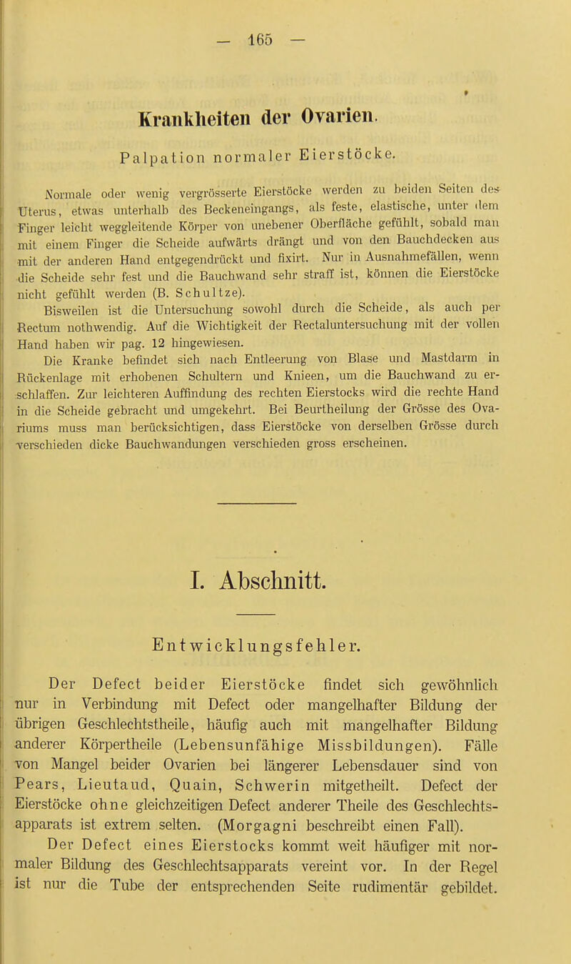 Krankheiten der Ovarien. Palpation normaler Eierstöcke. Normale oder wenig vergrösserte Eierstöcke werden zu beiden Seiten des TJterus, etwas unterlialb des Beckeneingangs, als feste, elastische, unter dem Finger leicht weggleitende Körper von unebener Oberfläche gefühlt, sobald man mit einem Finger die Scheide aufwärts drängt und von den Bauchdecken aus mit der anderen Hand entgegendrückt und fixirt. Nur in Ausnahmefällen, wenn ■die Scheide sehr fest und die Bauchwand sehr straff ist, können die Eierstöcke nicht gefühlt werden (B. Schnitze). Bisweilen ist die Untersuchung sowohl durch die Scheide, als auch per Rectum nothwendig. Auf die Wichtigkeit der Rectaluntersuchung mit der vollen Hand haben wir pag. 12 hingewiesen. Die Kranke befindet sich nach Entleerung von Blase und Mastdarm in Rückenlage mit erhobenen Schultern und Knieen, um die Bauchwand zu er- schlaffen. Zur leichteren Auffindung des rechten Eierstocks wird die rechte Hand in die Scheide gebracht und umgekehrt. Bei Beurtheilung der Grösse des Ova- riums muss man berücksichtigen, dass Eierstöcke von derselben Grösse durch -verschieden dicke Bauchwandungen verschieden gross erscheinen. I. Abschnitt. Entwicklungsfehler. Der Defect beider Eierstöcke findet sich gewöhnlich nur in Verbindung mit Defect oder mangelhafter Bildung der übrigen Geschlechtstheile, häufig auch mit mangelhafter Bildung •anderer Körpertheile (Lebensunfähige Missbildungen). Fälle i von Mangel beider Ovarien bei längerer Lebensdauer sind von 1 Pears, Lieutaud, Quain, Schwerin mitgetheilt. Defect der i Eierstöcke ohne gleichzeitigen Defect anderer Theile des Geschlechts- Iapparats ist extrem selten. (Morgagni beschreibt einen Fall). Der Defect eines Eierstocks kommt weit häufiger mit nor- maler Bildung des Geschlechtsapparats vereint vor. In der Regel - ist nur die Tube der entsprechenden Seite rudimentär gebildet.