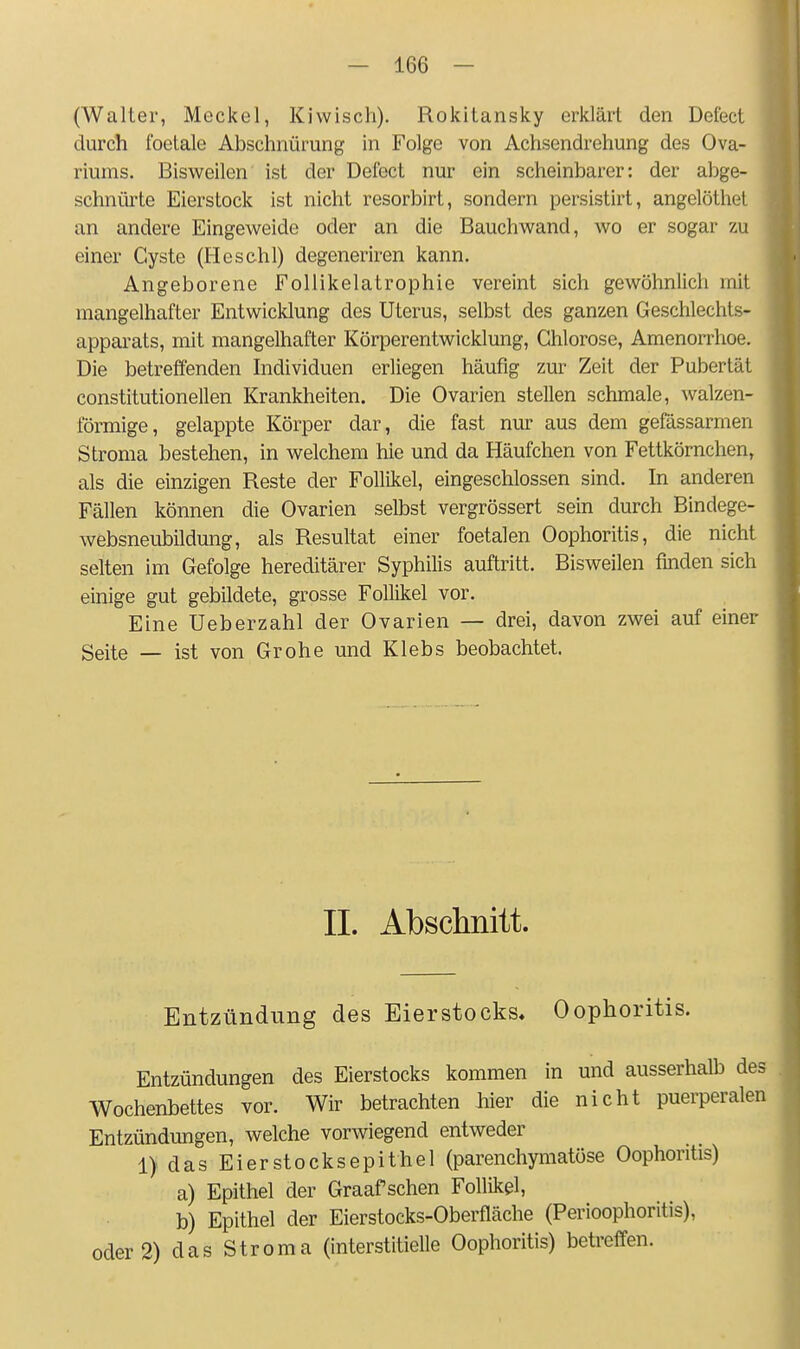 (Walter, Meckel, Kiwisch). Rokitansky erklärt den Defect durch foetale Abschnürung in Folge von Achsendrehung des Ova- riums. Bisweilen ist der Defect nur ein scheinbarer: der abge- schnürte Eierstock ist nicht resorbirt, sondern persistirt, angelöthet an andere Eingeweide oder an die Bauchwand, wo er sogar zu einer Cyste (Heschl) degeneriren kann. Angeborene FoUikelatrophie vereint sich gewöhnlich mit mangelhafter Entwicklung des Uterus, selbst des ganzen Geschlechts- apparats, mit mangelhafter Körperentwicklung, Chlorose, Amenorrhoe. Die betreffenden Individuen erliegen häufig zur Zeit der Pubertät constitutionellen Krankheiten. Die Ovarien stellen schmale, walzen- förmige, gelappte Körper dar, die fast nur aus dem gefässarmen Stroma bestehen, in welchem hie und da Häufchen von Fettkörnchen, als die einzigen Reste der Follikel, eingeschlossen sind. In anderen Fällen können die Ovarien selbst vergrössert sein durch Bindege- websneubildung, als Resultat einer foetalen Oophoritis, die nicht selten im Gefolge hereditärer Syphihs auftritt. Bisweilen finden sich einige gut gebildete, grosse Follikel vor. Eine Ueberzähl der Ovarien — drei, davon zwei auf einer Seite — ist von Grobe und Klebs beobachtet. IL Absclinitt. Entzündung des Eierstocks, Oophoritis. Entzündungen des Eierstocks kommen in und ausserhalb des Wochenbettes vor. Wir betrachten hier die nicht puerperalen Entzündungen, welche vorwiegend entweder 1) das Ei er Stocks epithel (parenchymatöse Oophoritis) a) Epithel der Graafschen Follikel, b) Epithel der Eierstocks-Oberfläche (Perioophoritis), oder 2) das Stroma (interstitielle Oophoritis) betreffen.